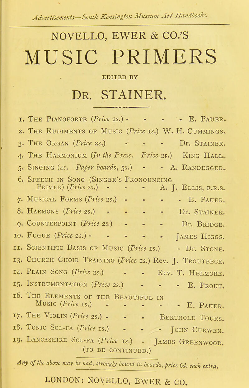 NOVELLO, EWER & CO.'S MUSIC PRIMERS EDITED BY Dr. STAINER. 1. The Pianoforte {Price as.) - - - - E. Pauer> 2. The Rudiments of Music {Price is.) W. H. Cummings.. 3. The Organ {Price 2s.) - - - Dr. Stainer. 4. The Harmonium {In the Press. Price 2s.) King Hall.. 5. Singing (4s. Paper boards, 5s.) - - A. Randegger.. 6. Speech in Song (Singer's Pronouncing Primer) (Pnce2s.) - - - A. J. Ellis, f.r.s. 7. Musical Forms {Price 2s.) - - - - E. Pauer. 8. Harmony {Price 2s.) .... Dr. Stainer. 9. Counterpoint {Price 2s.) - - - Dr. Bridge. 10. Fugue {Price zs.) James Higgs. 11. Scientific Basis of Music {Price is.) - Dr. Stone. 13. Church Choir Training {Price is.) Rev. J. Troutbeck. 14. Plain Song {Price 2s.) - - Rev. T. Helmore. 15. Instrumentation {Price 2s.) - - - E. Prout. 16. The Elements of the Beautiful in Music {Price is.) E. Pauer. 17. The Violin {Price 2s.) - - . Berthold Tours. 18. Tonic Sol-fa {Price is.) - - - John Curwen. 19. Lancashire Sol-fa {Price is.) - James Greenwood. (to be continued.) Any of the above may be had, strongly bound in boards, price 6d. each extra. LONDON: NOVELLO, EWER & CO.