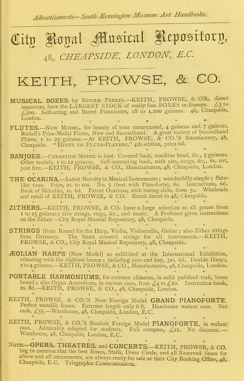 48, CHEAPSIDE, LONDON, E.G. KEITH, PROWSE, & CO. MUSICAL BOXES by Nicole Freres.-KEITH, PROWSE, &■ CO., direct importers, have the LARGEST STOCK of really fine BOXES in Europe. ;63 to i30o. Self-acting and Barrel Pianofortes, 18 to 1,200 guineas. 48, Cheapside, London. ^ » » * * « • * * _ FLUTES.—New Model, for beauty of tone unsurpassed, 4 guineas and 7 guineas. Rudall's Prize-Medal Flutes, New and Secondhand. A great variety of Secondhand Flutes, I to 25 guineas.—At KEITH, PROWSE, & CO.'S Manufactory, 48, Cheapside.  Hints to Flute-Players, 4th edition, price 6d. . * « » ^ * * * BAUJOES.—Cheapside Model is best. Covered back, machine head, &c., 5 guineas. Other models, i to 12 guineas. Self-instructing book, with airs, songs, &c., 6s. net, post free.—KEITH, PROWSE, & CO., Manufacturers, 48, Cheapside, London. * * * * * * THE OCARINA.—Latest Noveltyin Musical Instruments; wonderfully simple ; flute- like tone. Price, 2s. to los. No. 5 (best with Pianoforte), 6s. Instructions, 6d. Book of Melodies, is. 6d. Patent Ocarinas, with tuning-slide, from 5s. Wholesale and retail of KEITH, PROWSE, & CO. Remit direct to 48, Cheapside. •**»«*** ZITHERS.—KEITH, PROWSE, & CO. have a large selection at all prices from 1 to 25 guineas; also strings, rings, &c., and music. A Professor gives instructions on the Zither.—City Royal Musical Repository, 48, Cheapside. ******* STRINGS (from Rome) for the Harp, Violin, Violoncello, Guitar; also Zither strings from Germany. The finest covered strings for all instruments.—KEITH, PROWSE, & CO., City Royal Musical Repository, 48, Cheapside. » * « * * * * .SOLIAN HARPS (New Model) as exhibited at the International Exhibition, vibrating with the slightest breeze ; including case and key, 31s. 6d. Double Harps, 2 to4guineas.—KEITH, PROWSE, & CO., Manufacturers, 48, Cheapside, London. ******* PORTABLE HARMONIUMS, for extreme climates, in solid polished teak, brass bound ; also Organ Accordions, in various sizes, from £/\. to £20. Instruction book, 2s. 8d.—KEITH, PROWSE, & CO., 48, Cheapside, London. ***{;•*** KEITH, PROWSE, & CO.'S New Foreign Model GRAND PIANOFORTE. Perfect metallic frame. Extreme length only 6 ft. Handsome walnut case. Net cash, ;^S5.—Warehouse, 48, Cheapside, London, E.G. ******* KEITH, PROWSE, & CO.'S Boudoir Foreign Model PIANOFORTE, in walnut case. Admirably adapted for students. Full compass, ;^;2i. No discount.— Warehouse, 48, Cheapside, London, E.G. Nom^OPERA, THEATRES, and CONCERTS.-KEITH, PROWSE, & CO. beg to mention that the best Boxes, Stalls, Dress Circle, and all Reserved Seats for above and all amusements, are always ready for sale at their City Booking Office, 48, Cheapside, E.G. Telegraphic Communication.-