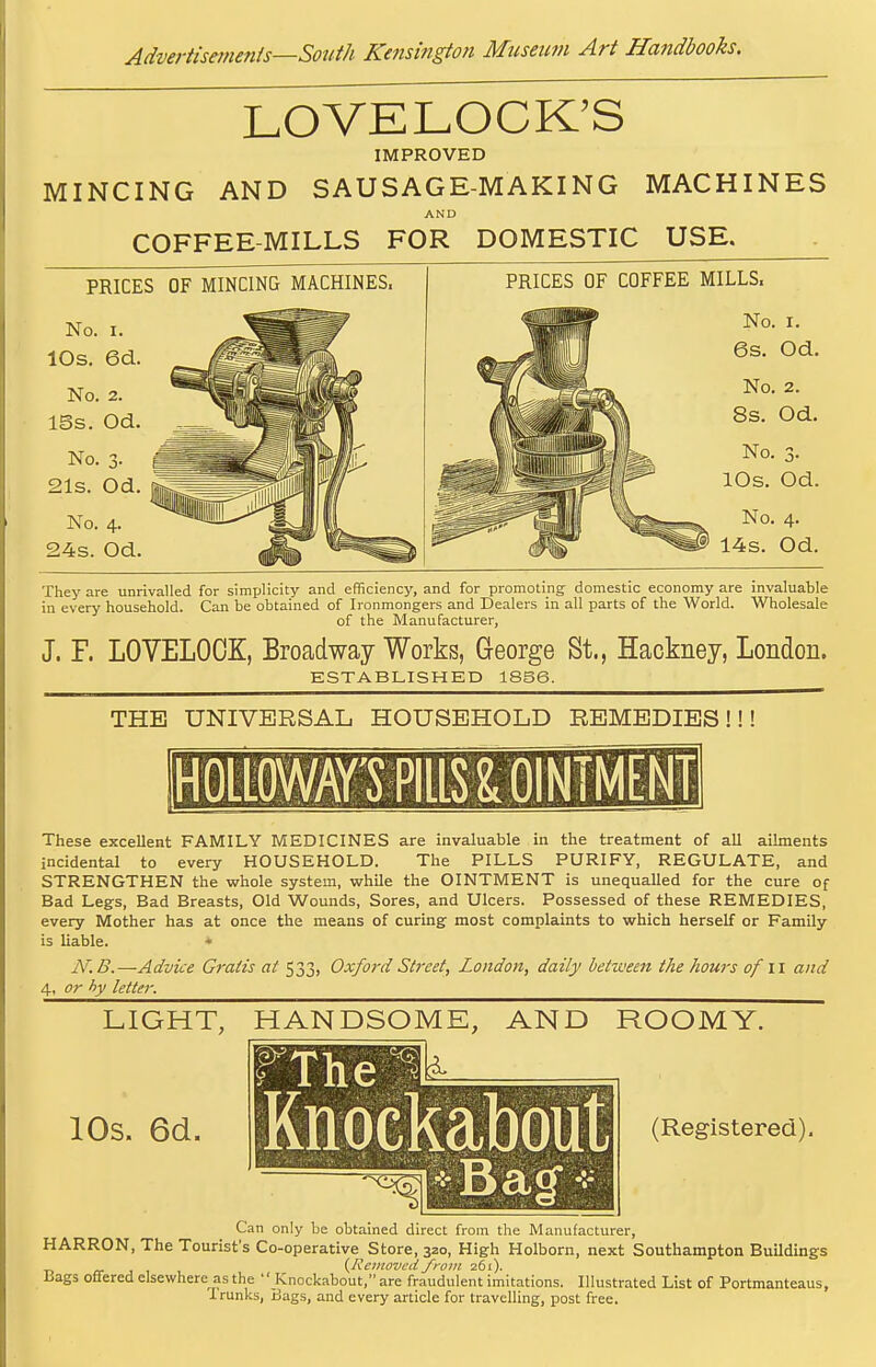LOVELOCK'S IMPROVED MINCING AND SAUSAGE-MAKING MACHINES AND COFFEE-MILLS FOR DOMESTIC USE. PRICES OF MINCING MACHINES. No. 3. 21s. Od. No. 4. 24s. Od. PRICES OF COFFEE MILLS. No. I. 6s. Od. No, 2. 8s. Od. No. 3. 10s. Od. No. 4. # 14s. Od. They are unrivalled for simijlicity and efficiency, and for promoting domestic economy are invaluable in every household. Can be obtained of Ironmongers and Dealers in all parts of the World. Wholesale of the Manufacturer, J. F. LOVELOCK, Broadway Works, George St., Hackney, London. KSTABLISHED 1856. THE UNIVERSAL HOUSEHOLD REMEDIES!!! HOtEOWSPIlLS^OINIMM These excellent FAMILY MEDICINES are invaluable in the treatment of all ailments incidental to every HOUSEHOLD. The PILLS PURIFY, REGULATE, and STRENGTHEN the whole system, while the OINTMENT is unequalled for the cure of Bad Legs, Bad Breasts, Old Wounds, Sores, and Ulcers. Possessed of these REMEDIES, every Mother has at once the means of curing most complaints to which herself or Family- is liable. •• N.B.—Advice Gratis at 533, Oxford Street, London, daily between the hours of 11 and 4, or hy letter. LIGHT, HANDSOME, AND ROOMY. lOs. 6d. The Knockabout (Registered). Can only be obtained direct from the Manufacturer, HARRON, The Tourist's Co-operative Store, 320, High Holborn, next Southampton Buildings a- J 1 {Removed from 261). Lags offered elsewhere as the  Knockabout, are fraudulent imitations. Illustrated List of Portmanteaus, Trunks, Bags, and every article for travelling, post free.
