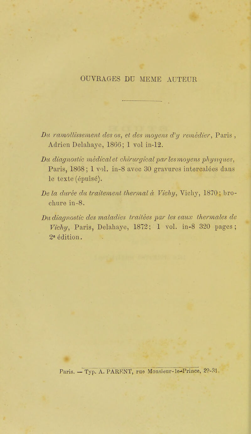OUVRAGES DU MEME AUTEUR Du ramollissement des os, et des moyens d'y remédier, Paris , Adrien Delahaye, 1866; 1 vol in-12. Du diagnostic médical et chirurgical x>a,r les moyens physiques, Paris, 1868 ; 1 vol. iii-8 avec 30 gravures intercalées dans le texte (épuisé). De la durée du traitement thermal à Vichy, Vichj, 1870 ; bro- chure in-8. Du diagnostic des maladies traitées •par les eaux thermales de Vichy, Paris, Delahaye, 1872; 1 vol. in-8 320 pages; 2« édition. Paris. — Typ. A. PARENT, rue Monsieur-le-Prince, 29-31,