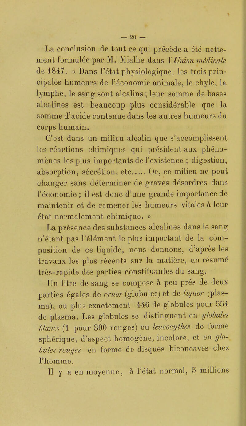 La conclusion de tout ce qui précède a été nette- ment formulée par M. Mialhe dans V Union médicale de 1847. « Dans l'état physiologique, les trois prin- cipales humeurs de l'économie animale, le chyle, la lymphe, le sang sont alcalins ; leur somme de bases alcalines est beaucoup plus considérable que la somme d'acide contenue dans les autres humeurs du corps humain. C'est dans un milieu alcalin que s'accomplissent les réactions chimiques qui président aux phéno- mènes les plus importants de l'existence ; digestion, absorption, sécrétion, etc Or, ce milieu ne peut changer sans déterminer de graves désordres dans l'économie ; il est donc d'une grande importance de maintenir et de ramener les humeurs vitales à leur état normalement chimique. » La présence des substances alcalines dans le sang n'étant pas l'élément le plus important de la com- position de ce Hquide, nous donnons, d'après les travaux les plus récents sur la matière, un résumé très-rapide des parties constituantes du sang. Un litre de sang se compose à peu près de deux parties égales de cruor (globules) et de Uçuor (plas- ma), ou plus exactement 446 de globules pour 554 de plasma. Les globules se distinguent en (/lobules blancs (1 pour 300 rouges) ou leucocythes de forme sphérique, d'aspect homogène, incolore, et en glo- bules rouges en forme de disques biconcaves chez l'homme. Il y a en moyenne, à l'état normal, 5 miUions