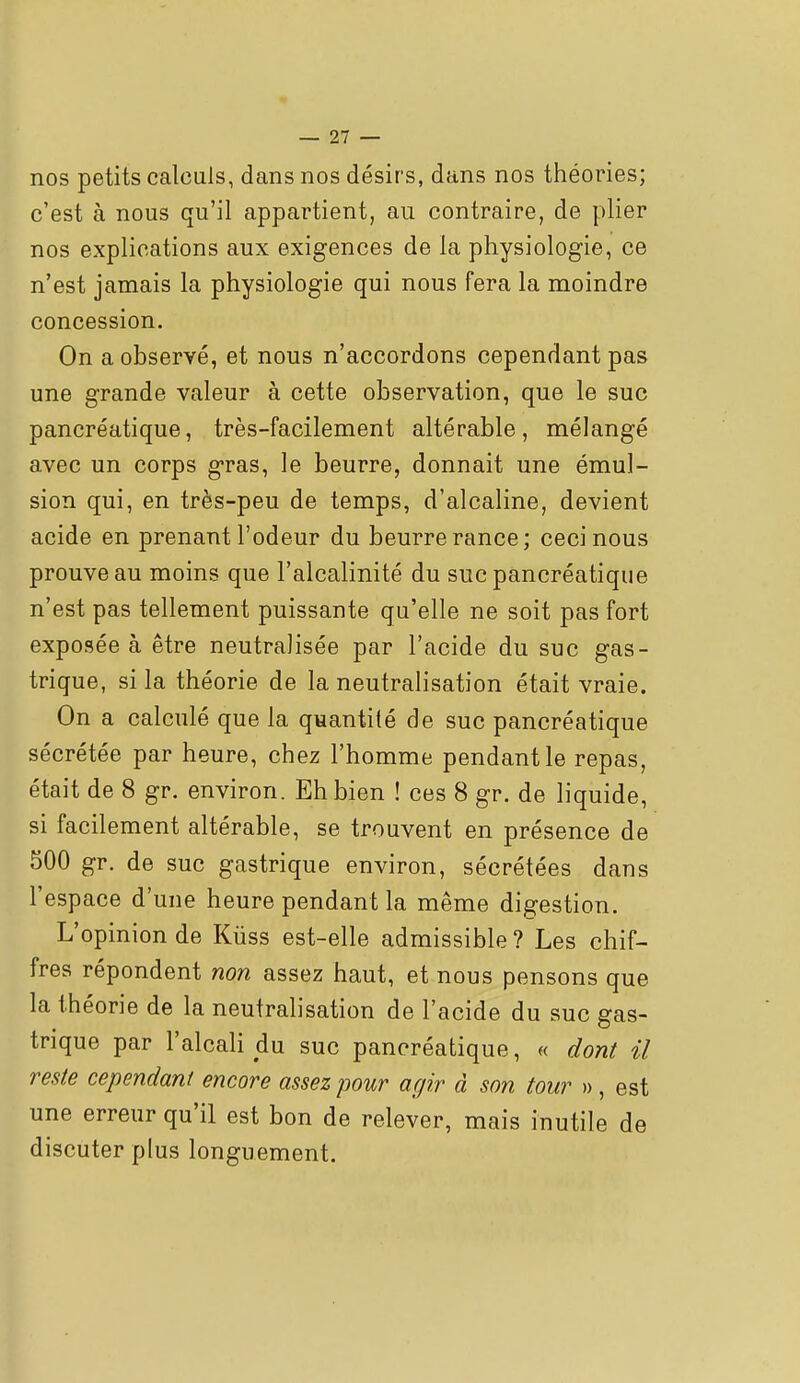 nos petits calculs, dans nos désirs, dans nos théories; c'est à nous qu'il appartient, au contraire, de plier nos explications aux exigences de la physiologie, ce n'est jamais la physiologie qui nous fera la moindre concession. On a observé, et nous n'accordons cependant pas une grande valeur à cette observation, que le suc pancréatique, très-facilement altérable, mélangé avec un corps gras, le beurre, donnait une émul- sion qui, en très-peu de temps, d'alcaline, devient acide en prenant l'odeur du beurre rance; ceci nous prouve au moins que l'alcalinité du suc pancréatique n'est pas tellement puissante qu'elle ne soit pas fort exposée à être neutralisée par l'acide du suc gas- trique, si la théorie de la neutralisation était vraie. On a calculé que la quantité de suc pancréatique sécrétée par heure, chez l'homme pendant le repas, était de 8 gr. environ. Eh bien ! ces 8 gr. de hquide, si facilement altérable, se trouvent en présence de 500 gr. de suc gastrique environ, sécrétées dans l'espace d'une heure pendant la même digestion. L'opinion de Kùss est-elle admissible? Les chif- fres répondent non assez haut, et nous pensons que la théorie de la neutralisation de l'acide du suc gas- trique par l'alcali du suc pancréatique, « dont il reste cependant encore assez pour agir à son tour », est une erreur qu'il est bon de relever, mais inutile de discuter plus longuement.