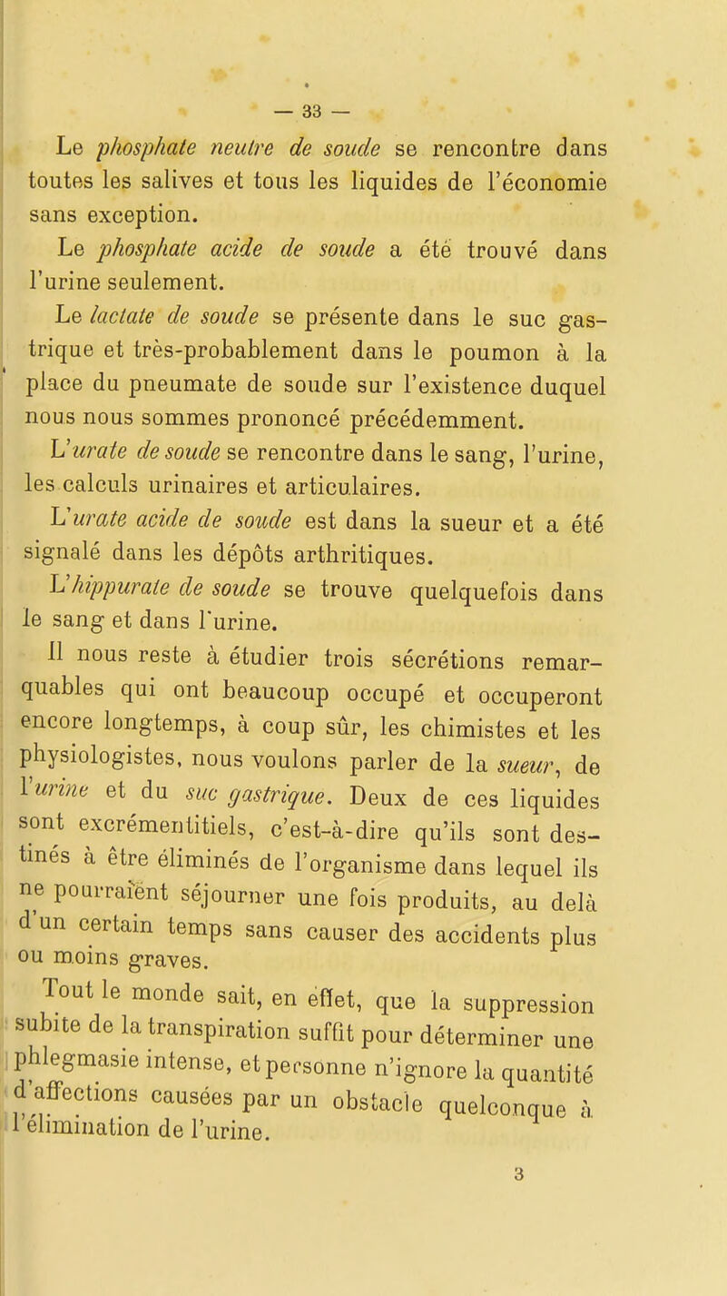 Le phosphate neutre de soude se rencontre dans toutes les salives et tous les liquides de l'économie sans exception. Le phosphate acide de soude a été trouvé dans l'urine seulement. Le lactate de soude se présente dans le suc gas- trique et très-probablement dans le poumon à la place du pneumate de soude sur l'existence duquel nous nous sommes prononcé précédemment. Vurate de soude se rencontre dans le sang, l'urine, les calculs urinaires et articulaires. Vurate acide de soude est dans la sueur et a été signalé dans les dépôts arthritiques. L'hippurate de soude se trouve quelquefois dans le sang et dans l'urine. Il nous reste à étudier trois sécrétions remar- quables qui ont beaucoup occupé et occuperont encore longtemps, à coup sûr, les chimistes et les physiologistes, nous voulons parler de la sueur, de Vurhie et du suc gastrique. Deux de ces liquides sont excrémentitiels, c'est-à-dire qu'ils sont des- tmés à être éliminés de l'organisme dans lequel ils ne pourrafënt séjourner une fois produits, au delà d'un certain temps sans causer des accidents plus ou moins graves. Tout le monde sait, en effet, que la suppression subite de la transpiration suffit pour déterminer une phlegmasie intense, et personne n'ignore la quantité d affections causées par un obstacle quelconque à 1 élimination de l'urine.