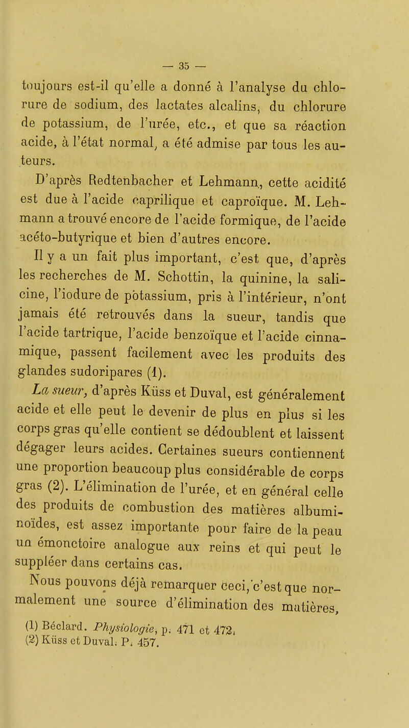 toujours est-il qu'elle a donné à l'analyse du chlo- rure de sodium, des lactates alcalins, du chlorure de potassium, de l'urée, etc., et que sa réaction acide, à l'état normal, a été admise par tous les au- teurs. D'après Redtenbacher et Lehmann, cette acidité est due à l'acide caprilique et caproïque. M. Leh- mann a trouvé encore de l'acide formique, de l'acide acéto-butyrique et bien d'autres encore. Il y a un fait plus important, c'est que, d'après les recherches de M. Schottin, la quinine, la sali- cine, l'iodure de potassium, pris à l'intérieur, n'ont jamais été retrouvés dans la sueur, tandis que l'acide tartrique, l'acide benzoïque et l'acide cinna- mique, passent facilement avec les produits des glandes sudoripares (1). La sueur, d'après Kiiss et Duval, est généralement acide et elle peut le devenir de plus en plus si les corps gras qu'elle contient se dédoublent et laissent dégager leurs acides. Certaines sueurs contiennent une proportion beaucoup plus considérable de corps gras (2). L'élimination de l'urée, et en général celle des produits de combustion des matières albumi- noides, est assez importante pour faire de la peau un émonctoire analogue aux reins et qui peut le suppléer dans certains cas. Nous pouvons déjà remarquer ceci,c'est que nor- malement une source d'élimination des matières, (1) Béclard. Physiologie, p. 471 et 472, (2) Kiiss et DuvaL P. 457.
