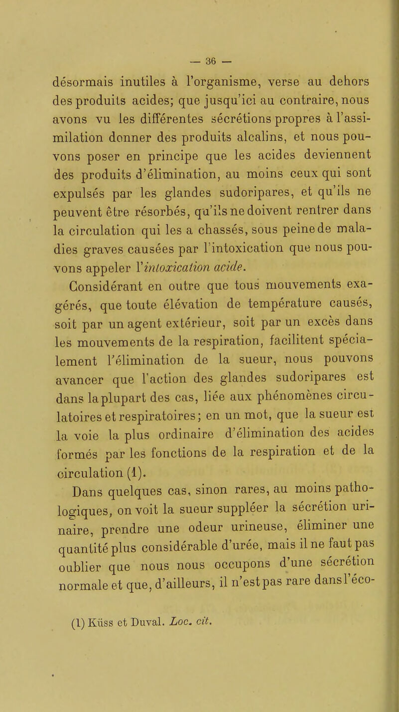 désormais inutiles à l'organisme, verse au dehors des produits acides; que jusqu'ici au contraire, nous avons vu les différentes sécrétions propres à l'assi- milation donner des produits alcalins, et nous pou- vons poser en principe que les acides deviennent des produits d'élimination, au moins ceux qui sont expulsés par les glandes sudoripares, et qu'ils ne peuvent être résorbés, qu'ils ne doivent rentrer dans la circulation qui les a chassés, sous peine de mala- dies graves causées par l'intoxication que nous pou- vons appeler Vmtoxication acide. Considérant en outre que tous mouvements exa- gérés, que toute élévation de température causés, soit par un agent extérieur, soit par un excès dans les mouvements de la respiration, facilitent spécia- lement Télimination de la sueur, nous pouvons avancer que l'action des glandes sudoripares est dans la plupart des cas, liée aux phénomènes circu- latoires et respiratoires; en un mot, que la sueur est la voie la plus ordinaire d'élimination des acides formés par les fonctions de la respiration et de la circulation (1). Dans quelques cas, sinon rares, au moins patho- logiques, on voit la sueur suppléer la sécrétion uri- naire, prendre une odeur urineuse, éliminer une quantité plus considérable d'urée, mais il ne faut pas oublier que nous nous occupons d'une sécrétion normale et que, d'ailleurs, il n'est pas rare dansl'éco-