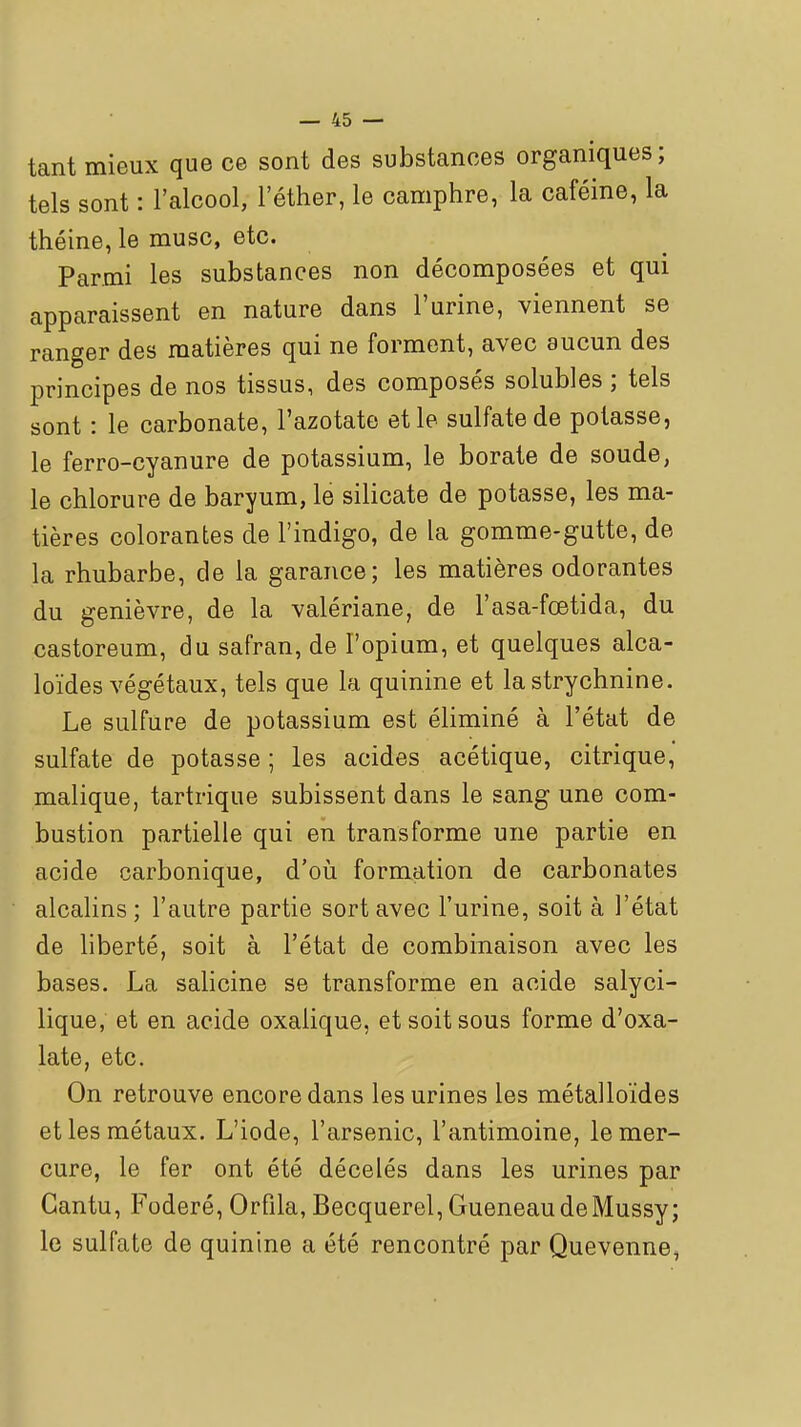 tant mieux que ce sont des substances organiques; tels sont : l'alcool, l'éther, le camphre, la caféine, la théine, le musc, etc. Parmi les substances non décomposées et qui apparaissent en nature dans l'urine, viennent se ranger des matières qui ne forment, avec aucun des principes de nos tissus, des composés solubles ; tels sont : le carbonate, l'azotate et le sulfate de potasse, le ferro-cyanure de potassium, le borate de soude, le chlorure de baryum, le silicate de potasse, les ma- tières colorantes de l'indigo, de la gomme-gutte, de la rhubarbe, de la garance; les matières odorantes du genièvre, de la valériane, de l'asa-foetida, du castoreum, du safran, de l'opium, et quelques alca- loïdes végétaux, tels que la quinine et la strychnine. Le sulfure de potassium est éliminé à l'état de sulfate de potasse ; les acides acétique, citrique, malique, tartrique subissent dans le sang une com- bustion partielle qui en transforme une partie en acide carbonique, d'oii formation de carbonates alcalins; l'autre partie sort avec l'urine, soit à l'état de liberté, soit à l'état de combinaison avec les bases. La salicine se transforme en acide salyci- lique, et en acide oxalique, et soit sous forme d'oxa- late, etc. On retrouve encore dans les urines les métalloïdes et les métaux. L'iode, l'arsenic, l'antimoine, le mer- cure, le fer ont été décelés dans les urines par Gantu, Foderé, Orfila, Becquerel, Gueneau deMussy; le sulfate de quinine a été rencontré par Quevenne,