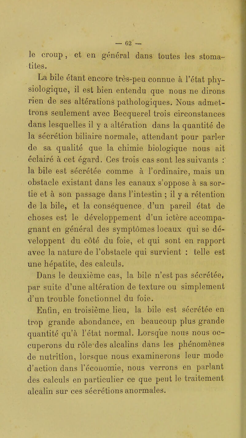 le croup , et en général dans toutes les stoma- tites. La bile étant encore très-peu connue à l'état phy- siologique, il est bien entendu que nous ne dirons rien de ses altérations pathologiques. Nous admet- trons seulement avec Becquerel trois circonstances dans lesquelles il y a altération dans la quantité de la sécrétion biliaire normale, attendant pour parler de sa qualité que la chimie biologique nous ait éclairé à cet égard. Ces trois cas sont les suivants la bile est sécrétée comme à l'ordinaire, mais un obstacle existant dans les canaux s'oppose à sa sor- tie et à son passage dans l'intestin ; il y a rétention de la bile, et la conséquence, d'un pareil état de choses est le développement d'un ictère accompa- gnant en général des symptômes locaux qui se dé- veloppent du côté du foie, et qui sont en rapport avec la nature de l'obstacle qui survient : telle est une hépatite, des calculs. Dans le deuxième cas, la bile n'est pas sécrétée, par suite d'une altération de texture ou simplement d'un trouble fonctionnel du foie. Enfin, en troisième, lieu, la bile est sécrétée en trop grande abondance, en beaucoup plus grande quantité qu'à l'état normal. Lorsque nous nous oc- cuperons du rôledes alcalins dans les phénomènes de nutrition, lorsque nous examinerons leur mode d'action dans l'économie, nous verrons en parlant des calculs en particulier ce que peut le traitement alcalin sur ces sécrétions anormales.