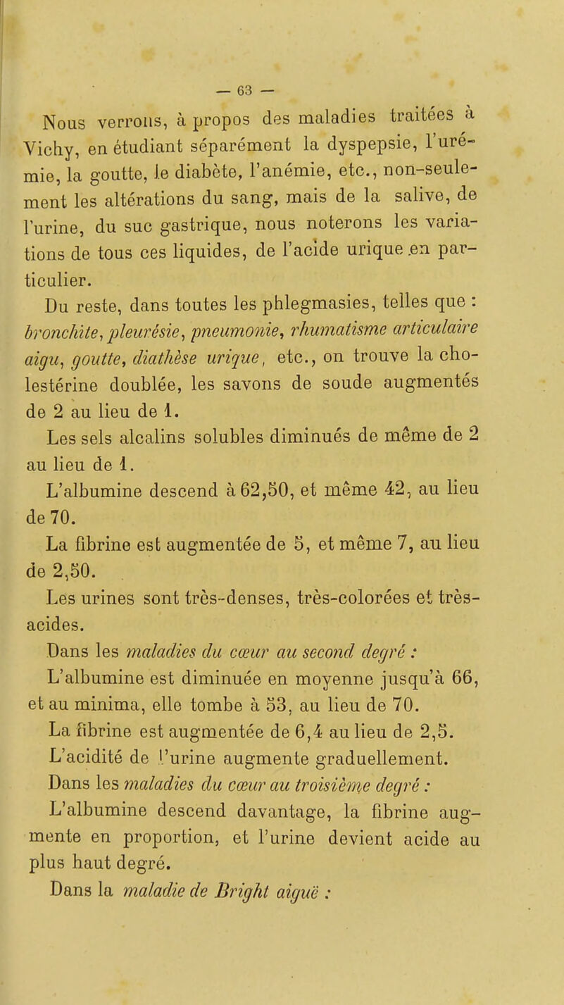 Nous verrons, à propos des maladies traitées à Vichy, en étudiant séparément la dyspepsie, l'uré- mie, la goutte, le diabète, l'anémie, etc., non-seule- ment les altérations du sang, mais de la salive, de l'urine, du suc gastrique, nous noterons les varia- tions de tous ces liquides, de l'acide urique.en par- ticulier. Du reste, dans toutes les phlegmasies, telles que : bronchite,pleurésie, pneumonie, rhumatisme articulaire aigu, goutte, cliathèse urique, etc., on trouve la cho- lestérine doublée, les savons de soude augmentés de 2 au lieu de 1. Les sels alcalins solubles diminués de même de 2 au lieu de 1. L'albumine descend à 62,50, et même 42, au lieu de 70. La fibrine est augmentée de 5, et même 7, au lieu de 2,50. Les urines sont très-denses, très-colorées et très- acides. Dans les maladies du cœur au second degré : L'albumine est diminuée en moyenne jusqu'à 66, et au minima, elle tombe à 53, au lieu de 70. La fibrine est augmentée de 6,4 au lieu de 2,5. L'acidité de l'urine augmente graduellement. Dans les maladies du cœur au troisième degré : L'albumine descend davantage, la fibrine aug- mente en proportion, et l'urine devient acide au plus haut degré. Dans la maladie de Bright aiguë :