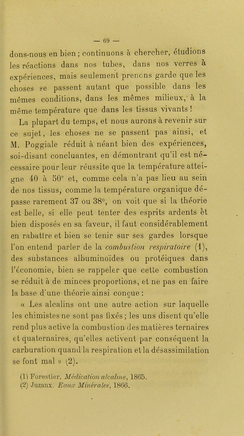 dons-nous en bien; continuons à chercher, étudions les réactions dans nos tubes, dans nos verres à expériences, mais seulement prenons garde que les choses se passent autant que possible dans les mêmes conditions, dans les mêmes milieux,- à la même température que dans les tissus vivants ! La plupart du temps, et nous aurons à revenir sur ce sujet, les choses ne se passent pas ainsi, et M. Poggiale réduit à néant bien des expériences, soi-disant concluantes, en démontrant qu'il est né- cessaire pour leur réussite que la température attei- gne 40 à 50° et, comme cela n'a pas lieu au sein de nos tissus, comme la température organique dé- passe rarement 37 ou 38°, on voit que si la théorie est belle, si elle peut tenter des esprits ardents et bien disposés en sa faveur, il faut considérablement en rabatlre et bien se tenir sur ses gardes lorsque l'on entend parler de la combustion respiratoire (1), des substances albuminoïdes ou protéiques dans l'économie, bien se rappeler que cette combustion se réduit à de minces proportions, et ne pas en faire la base d'une théorie ainsi conçue : a Les alcalins ont une autre action sur laquelle les chimistes ne sont pas fixés ; les uns disent qu'elle rend plus active la combustion des matières ternaires et quaternaires, qu'elles activent par conséquent la carburation quand la respiration et la désassimilation se font mal » \2). (Y) Forestier. Médication alcaline, 1865. (2) Juzanx. Eaux Minérales, 1866.
