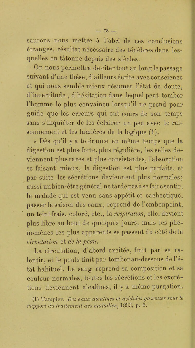 saurons nous mettre à l'abri de ces conclusions étranges, résultat nécessaire des ténèbres dans les- quelles on tâtonne depuis des siècles. On nous permettra de citer tout au long le passage suivant d'une thèse, d'ailleurs écrite avec conscience et qui nous semble mieux résumer l'état de doute, d'incertitude, d'hésitation dans lequel peut tomber l'homme le plus convaincu lorsqu'il ne prend pour guide que les erreurs qui ont cours de son temps sans s'inquiéter de les éclairer un peu avec le rai- sonnement et les lumières de la logique (1). « Dès qu'il y a tolérance en même temps que la digestion est plus-forte, plus régulière, les selles de- viennent plus rares et plus consistantes, l'absorption se faisant mieux, la digestion est plus parfaite, et par suite les sécrétions deviennent plus normales; aussi un bien-être général ne tarde pas à se faire sentir, le malade qui est venu sans appétit et cachectique, passer la saison des eaux, reprend de l'embonpoint, un teint frais, coloré, etc., la respiration, elle, devient plus libre au bout de quelques jours, mais les phé- nomènes les plus apparents se passent du côté de la circulation et de la peau. La circulation, d'abord excitée, finit par se ra- lentir, et le pouls finit par tomber au-dessous de l'é- tat habituel. Le sang reprend sa composition et sa couleur normales, toutes les sécrétions et les excré- tions deviennent alcalines, il y a même purgation. (1) Tampicr. Des eaux alcalines et acidulés gazeuses sous le rapport du traitement des maladies^ 18S3, p. 6.