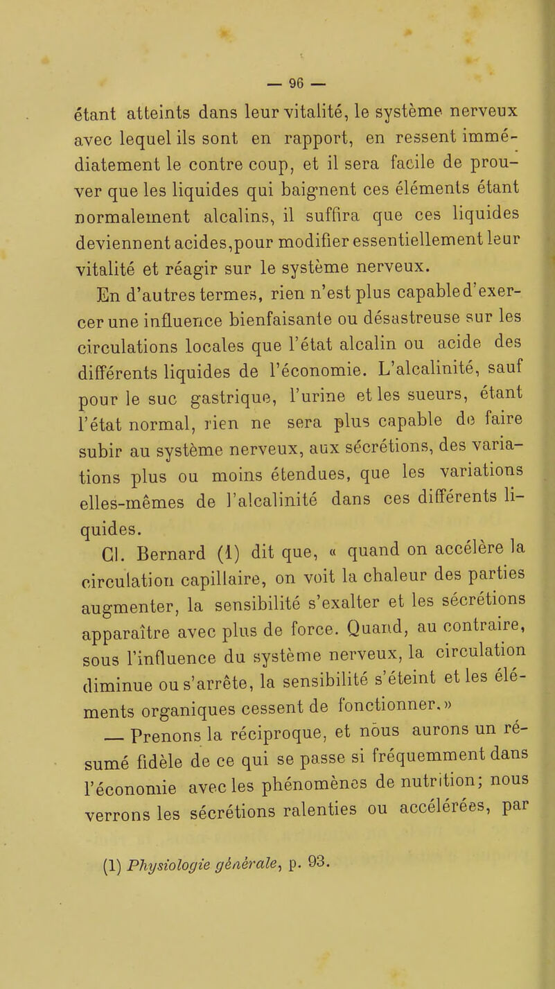 étant atteints dans leur vitalité, le système nerveux avec lequel ils sont en rapport, en ressent immé- diatement le contre coup, et il sera facile de prou- ver que les liquides qui baig-nent ces éléments étant normalement alcalins, il suffira que ces liquides deviennent acides,pour modifier essentiellement leur vitalité et réagir sur le système nerveux. En d'autres termes, rien n'est plus capable d'exer- cer une influence bienfaisante ou désastreuse sur les circulations locales que l'état alcalin ou acide des différents liquides de l'économie. L'alcalinité, sauf pour le suc gastrique, l'urine et les sueurs, étant l'état normal, rien ne sera plus capable de faire subir au système nerveux, aux sécrétions, des varia- tions plus ou moins étendues, que les variations elles-mêmes de l'alcalinité dans ces différents li- quides. Cl. Bernard (1) dit que, « quand on accélère la circulation capillaire, on voit la chaleur des parties augmenter, la sensibilité s'exalter et les sécrétions apparaître avec plus de force. Quand, au contraire, sous l'influence du système nerveux, la circulation diminue ou s'arrête, la sensibilité s'éteint et les élé- ments organiques cessent de fonctionner. » — Prenons la réciproque, et nous aurons un ré- sumé Adèle de ce qui se passe si fréquemment dans l'économie avec les phénomènes dénutrition; nous verrons les sécrétions ralenties ou accélérées, par (1) Physiologie générale^ p. 93.