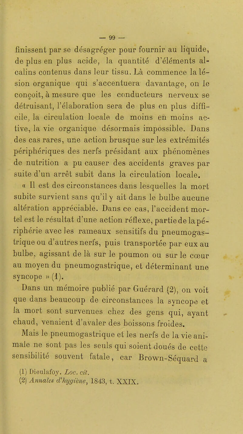 finissent par se désagréger pour fournir au liquide, de plus en plus acide, la quantité d'éléments al- calins contenus dans leur tissu. Là commence la lé- sion organique qui s'accentuera davantage, on le conçoit, à mesure que les conducteurs nerveux se détruisant, l'élaboration sera de plus on plus diffi- cile, la circulation locale de moins en moins ac- tive, la vie organique désormais impossible. Dans des cas rares, une action brusque sur les extrémités périphériques des nerfs présidant aux phénomènes de nutrition a pu causer des accidents graves par suite d'un arrêt subit dans la circulation locale. « Il est des circonstances dans lesquelles la mort subite survient sans qu'il y ait dans le bulbe aucune altération appréciable. Dans ce cas, l'accident mor- tel est le résultat d'une action réflexe, partie de la pé- riphérie avec les rameaux sensitifs du pneumogas- trique ou d'autres nerfs, puis transportée par eux au bulbe, agissant de là sur le poumon ou sur le cœur au moyen du pneumogastrique, et déterminant une syncope » (1). Dans un mémoire publié par Guérard (2), on voit que dans beaucoup de circonstances la syncope et la mort sont survenues chez des gens qui, ayant chaud, venaient d'avaler des boissons froides. Mais le pneumogastrique et les nerfs de la vie ani- male ne sont pas les seuls qui soient doués de cette sensibilité souvent fatale, car Brown-Séquard a (1) Dieulafoy. Loc. cit. (2) Annales dliygiène, 1843, t. XXIX.