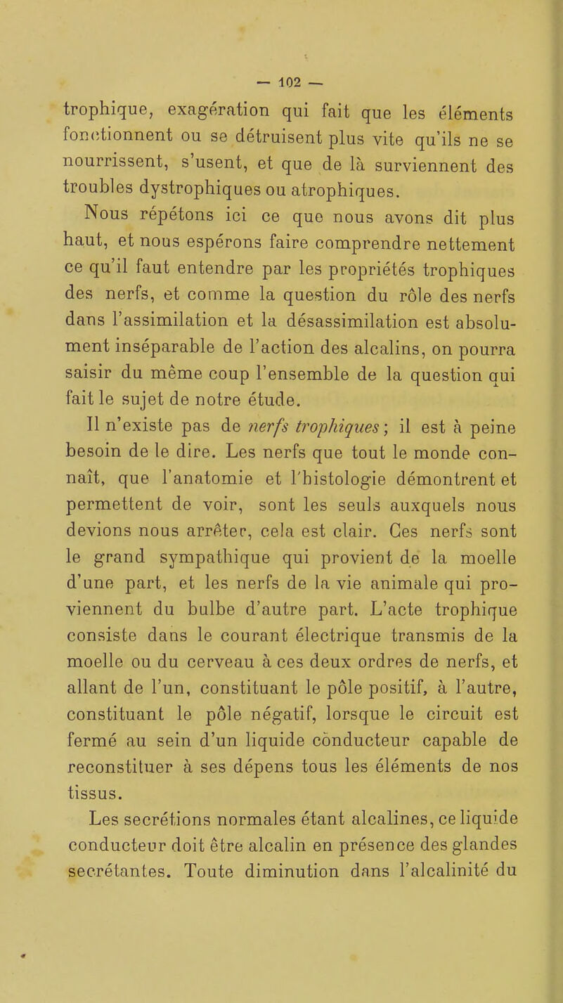 trophique, exagération qui fait que les éléments fonciionnent ou se détruisent plus vite qu'ils ne se nourrissent, s'usent, et que de là surviennent des troubles dystrophiques ou atrophiques. Nous répétons ici ce que nous avons dit plus haut, et nous espérons faire comprendre nettement ce qu'il faut entendre par les propriétés trophiques des nerfs, et comme la question du rôle des nerfs dans l'assimilation et la désassimilation est absolu- ment inséparable de l'action des alcalins, on pourra saisir du même coup l'ensemble de la question qui fait le sujet de notre étude. Il n'existe pas de nerfs trophiques-, il est à peine besoin de le dire. Les nerfs que tout le monde con- naît, que l'anatomie et l'histologie démontrent et permettent de voir, sont les seuls auxquels nous devions nous arrAter, cela est clair. Ces nerfs sont le grand sympathique qui provient de la moelle d'une part, et les nerfs de la vie animale qui pro- viennent du bulbe d'autre part. L'acte trophique consiste dans le courant électrique transmis de la moelle ou du cerveau à ces deux ordres de nerfs, et allant de l'un, constituant le pôle positif, à l'autre, constituant le pôle négatif, lorsque le circuit est fermé au sein d'un liquide conducteur capable de reconstituer à ses dépens tous les éléments de nos tissus. Les sécrétions normales étant alcalines, ce liquide conducteur doit être alcalin en présence des glandes sécrétantes. Toute diminution dans l'alcalinité du