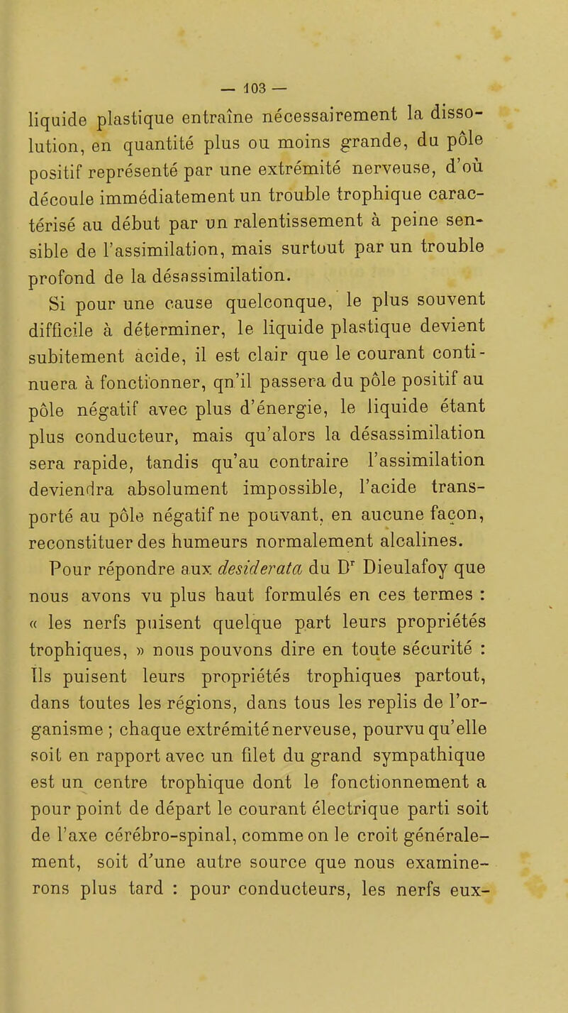 liquide plastique entraîne nécessairement la disso- lution, en quantité plus ou moins grande, du pôle positif représenté par une extrémité nerveuse, d'où découle immédiatement un trouble trophique carac- térisé au début par un ralentissement à peine sen- sible de l'assimilation, mais surtout par un trouble profond de la désassimilation. Si pour une cause quelconque, le plus souvent difficile à déterminer, le liquide plastique devient subitement acide, il est clair que le courant conti- nuera à fonctionner, qu'il passera du pôle positif au pôle négatif avec plus d'énergie, le liquide étant plus conducteur, mais qu'alors la désassimilation sera rapide, tandis qu'au contraire l'assimilation deviendra absolument impossible, l'acide trans- porté au pôle négatif ne pouvant, en aucune façon, reconstituer des humeurs normalement alcalines. Pour répondre aux desiderata du D'' Dieulafoy que nous avons vu plus haut formulés en ces termes : « les nerfs puisent quelque part leurs propriétés trophiques, » nous pouvons dire en toute sécurité : Ils puisent leurs propriétés trophiques partout, dans toutes les régions, dans tous les replis de l'or- ganisme ; chaque extrémité nerveuse, pourvu qu'elle soit en rapport avec un filet du grand sympathique est un centre trophique dont le fonctionnement a pour point de départ le courant électrique parti soit de l'axe cérébro-spinal, comme on le croit générale- ment, soit d'une autre source que nous examine- rons plus tard : pour conducteurs, les nerfs eux-