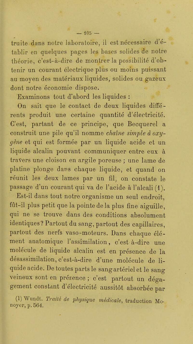truite dans notre laboratoire, il est nécessaire d'é- tablir en quelques pages les bases solides de notre théorie, c'est-à-dire de montrer la possibilité d'ob- tenir un courant électrique plus ou moins puissant au moyen des matériaux liquides, solides ou gazeux dont notre économie dispose. Examinons tout d'abord les liquides : On sait que le contact de deux liquides diffé- rents produit une certaine quantité d'électricité. C'est, partant de ce principe, que Becquerel a construit une pile qu'il nomme chaîne simple à oxy- gène et qui est formée par un liquide acide et un liquide alcalin pouvant communiquer entre eux à travers une cloison en arg-ile poreuse ; une lame de platine plonge dans chaque liquide, et quand on réunit les deux lames par un fil, on constate le passage d'un courant qui va de l'acide à l'alcali (1). Est-il dans tout notre organisme un seul endroit, fût-il plus petit que la pointe delà plus fine aiguille, qui ne se trouve dans des conditions absolument identiques? Partout du sang, partout des capillaires, partout des nerfs vaso-moteurs. Dans chaque élé- ment anatomique l'assimilation, c'est à-dire une molécule de liquide alcalin est en présence de la désassimilation, c'est-à-dire d'une molécule de li- quide acide. De toutes parts le sang artériel et le sang veineux sont en présence ; c'est partout un déga- gement constant d'électricité aussitôt absorbée par (1) Wundt. Traité de physique médicale, traduction Mo- noyer, p. 564.