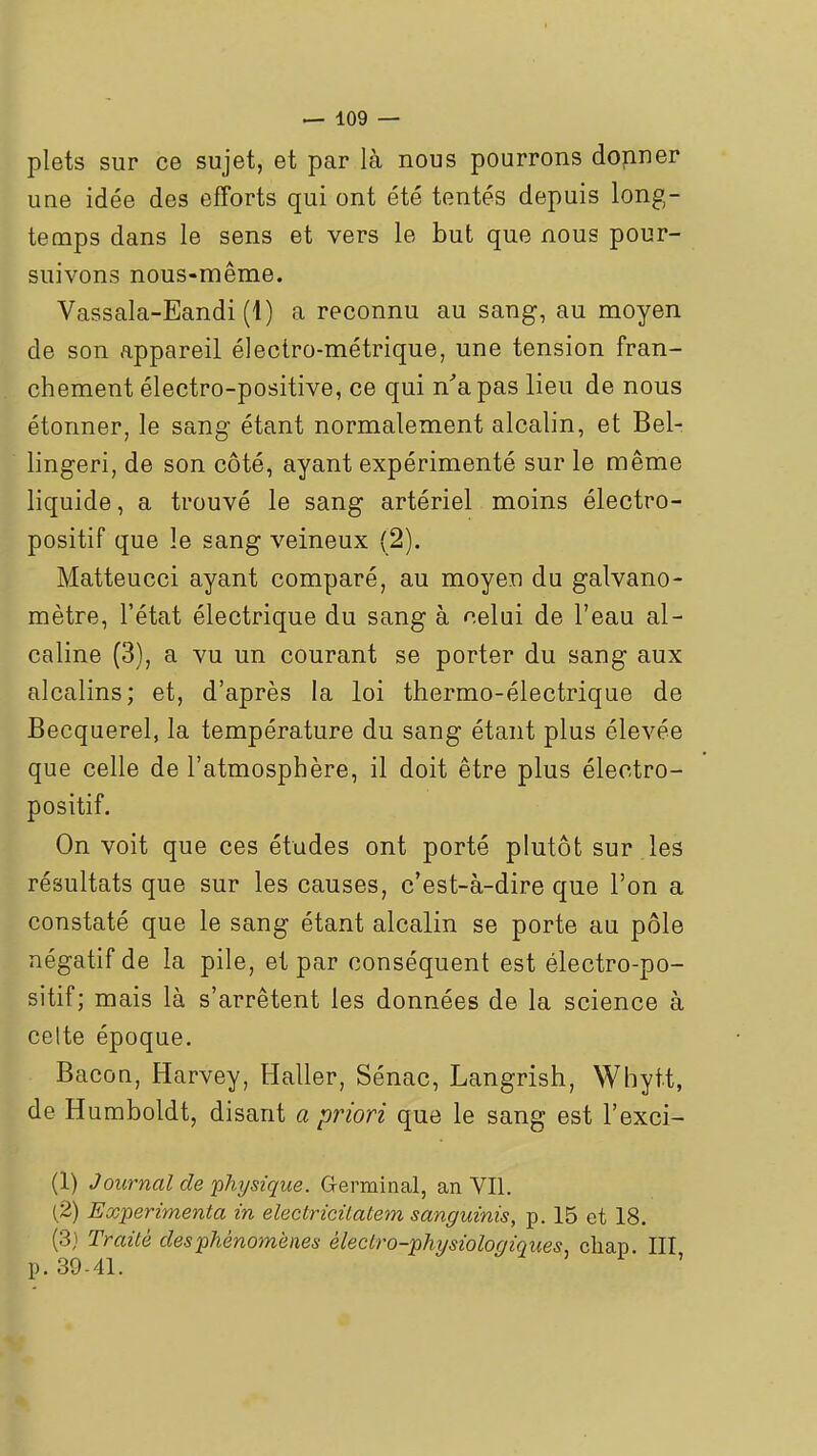 plets sur ce sujet, et par là nous pourrons dopner une idée des efforts qui ont été tentés depuis long- temps dans le sens et vers le but que nous pour- suivons nous-même. Vassala-Eandi (1) a reconnu au sang-, au moyen de son appareil électro-métrique, une tension fran- chement électro-positive, ce qui n'a pas lieu de nous étonner, le sang étant normalement alcalin, et Bel- lingeri, de son côté, ayant expérimenté sur le même liquide, a trouvé le sang artériel moins électro- positif que le sang veineux (2). Matteucci ayant comparé, au moyen du galvano- mètre, l'état électrique du sang à celui de l'eau al- caline (3), a vu un courant se porter du sang aux alcalins; et, d'après la loi thermo-électrique de Becquerel, la température du sang étant plus élevée que celle de l'atmosphère, il doit être plus électro- positif. On voit que ces études ont porté plutôt sur les résultats que sur les causes, c'est-à-dire que l'on a constaté que le sang étant alcalin se porte au pôle négatif de la pile, et par conséquent est électro-po- sitif; mais là s'arrêtent les données de la science à cette époque. Bacon, Harvey, Haller, Sénac, Langrish, Whyft, de Humboldt, disant a priori que le sang est l'exci- (1) Journal de 'physique. Germinal, an VII. (2) Expérimenta in electricitatem sanguinis, p. 15 et 18. (3} TraiLé des phénomènes èledro-physiologiques, cliap. III p. 39-41.