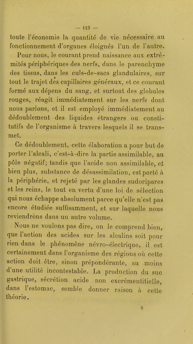 toute l'économie la quantité de vie nécessaire au fonctionnement d'organes éloignés l'un de l'autre. Pour nous, le courant prend naissance aux extré- mités périphériques des nerfs, dans le parenchyme des tissus, dans les culs-de-sacs glandulaires, sur tout le trajet des capillaires généraux, et ce courant formé aux dépens du sang, et surtout des globules rouges, réagit immédiatement sur les nerfs dont nous parlons, et il est employé immédiatement au dédoublement des liquides étrangers ou consti- tutifs de l'organisme à travers lesquels il se trans- met. Ce dédoublement, cette élaboration a pour but de porter l'alcali, c'est-à-dire la partie assimilable, au pôle négatif; tandis que l'acide non assimilable, et bien plus, substance de désassimilation, est porté à la périphérie, et rejeté par les glandes sudoripares et les reins, le tout en vertu d'une loi de sélection qui nous échappe absolument parce qu'elle n'est pas encore étudiée suffisamment, et sur laquelle nous reviendrons dans un autre volume. Nous ne voulons pas dire, on le comprend bien., que l'action des acides sur les alcalins soit pour rien dans le phénomène névro^électrique, il est certainement dans l'organisme des régions oii cette action doit être, sinon prépondérante, au moins d'une utilité incontestable. La production du suc gastrique, sécrétion acide non excrémentitielle, dans l'estomac, semble donner raison à cette théorie.