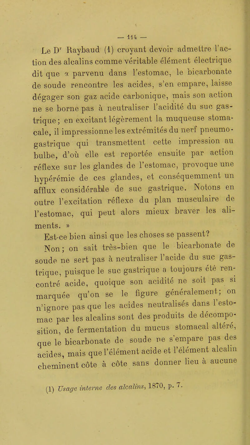 — 1-14 — Le D' Raybaud (1) croyant devoir admettre l'ac- tion des alcalins comme véritable élément électrique dit que c< parvenu dans l'estomac, le bicarbonate de soude rencontre les acides, s'en empare, laisse dégager son gaz acide carbonique, mais son action ne se borne pas à neutraliser l'acidité du suc gas- trique ; en excitant légèrement la muqueuse stoma- cale, il impressionne les extrémités du nerf pneumo- gastrique qui transmettent cette impression au bulbe, d'où elle est reportée ensuite par action réflexe sur les glandes de l'estomac, provoque une hypérémie de ces glandes, et conséquemment un afflux considérable de suc gastrique. Notons en outre l'excitation réflexe du plan musculaire de l'estomac, qui peut alors mieux braver les ali- ments. » Est-ce bien ainsi que les choses se passent? Non; on sait très-bien que le bicarbonate de soude ne sert pas à neutraliser l'acide du suc gas- trique, puisque le suc gastrique a toujours été ren- contré acide, quoique son acidité ne soit pas si marquée qu'on se le figure généralement; on n'ignore pas que les acides neutralisés dans l'esto- mac par les alcalins sont des produits de décompo- sition, de fermentation du mucus stomacal altéré, que le bicarbonate de soude ne s'empare pas des acides, mais que l'élément acide et l'élément alcahn cheminent côte à cote sans donner lieu à aucune (1) Usage interne des alealinSi 1870, p.