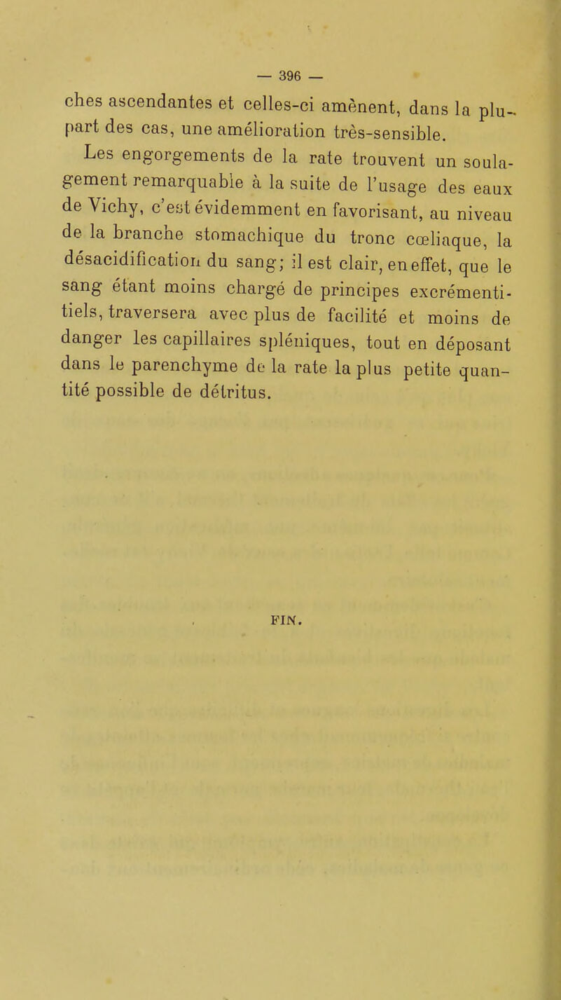 ches ascendantes et celles-ci amènent, dans la plu- part des cas, une amélioration très-sensible. Les engorgements de la rate trouvent un soula- gement remarquable à la suite de l'usage des eaux de Vichy, c'est évidemment en favorisant, au niveau de la branche stomachique du tronc cœliaque, la désacidification du sang; il est clair, en effet, que le sang étant moins chargé de principes excrémenti- tiels, traversera avec plus de facilité et moins de danger les capillaires spléniques, tout en déposant dans le parenchyme de la rate la plus petite quan- tité possible de détritus. FIN.