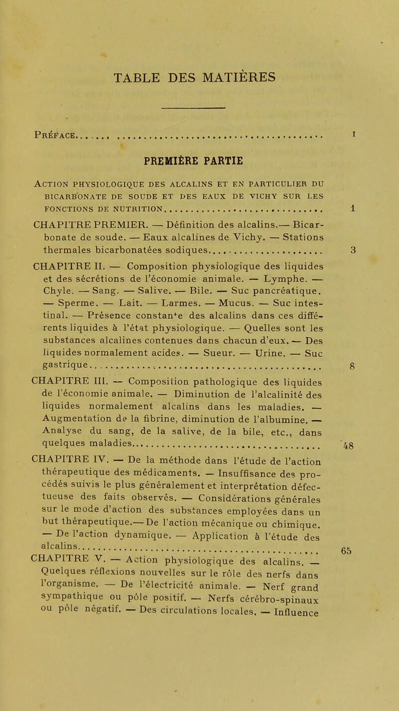 TABLE DES MATIÈRES PRÉli'ACE PREMIÈRE PARTIE Action physiologique des alcalins et en particulier du bicarbonate de soude et des eaux de vichy sur les fonctions de nutrition CHAPITRE PREMIER. — Définition des alcalins.— Bicar- bonate de soude. — Eaux alcalines de Vichy. — Stations thermales bicarbonatées sodiques..., CHAPITRE II. — Composition physiologique des liquides et des sécrétions de l'économie animale. — Lymphe. — Chyle. —Sang. — Salive. — Bile. — Suc pancréatique. — Sperme. — Lait. — Larmes. — Mucus. — Suc intes- tinal. — Présence constance des alcalins dans ces diffé- rents liquides à l'état physiologique. — Quelles sont les substances alcalines contenues dans chacun d'eux.— Des liquides normalement acides. — Sueur. — Urine. — Suc gastrique CHAPITRE III. — Composition pathologique des liquides de l'économie animale, — Diminution de l'alcalinité des liquides normalement alcalins dans les maladies. — Augmentation de la fibrine, diminution de l'albumine. — Analyse du sang, de la salive, de la bile, etc., dans quelques maladies CHAPITRE IV, — De la méthode dans l'étude de l'action thérapeutique des médicaments. — Insuffisance des pro- cédés suivis le plus généralement et interprétation défec- tueuse des faits observés, — Considérations générales sur le mode d'action des substances employées dans un but thérapeutique,—De l'action mécanique ou chimique. — De l'action dynamique, — Application à l'étude des alcalins CHAPITRE V, — Action physiologique des alcalins. — Quelques réflexions nouvelles sur le rôle des nerfs dans l'organisme. — De l'électricité animale. — Nerf grand sympathique ou pôle positif. — Nerfs cérébro-spinaux ou pôle négatif, — Des circulations locales. — Influence