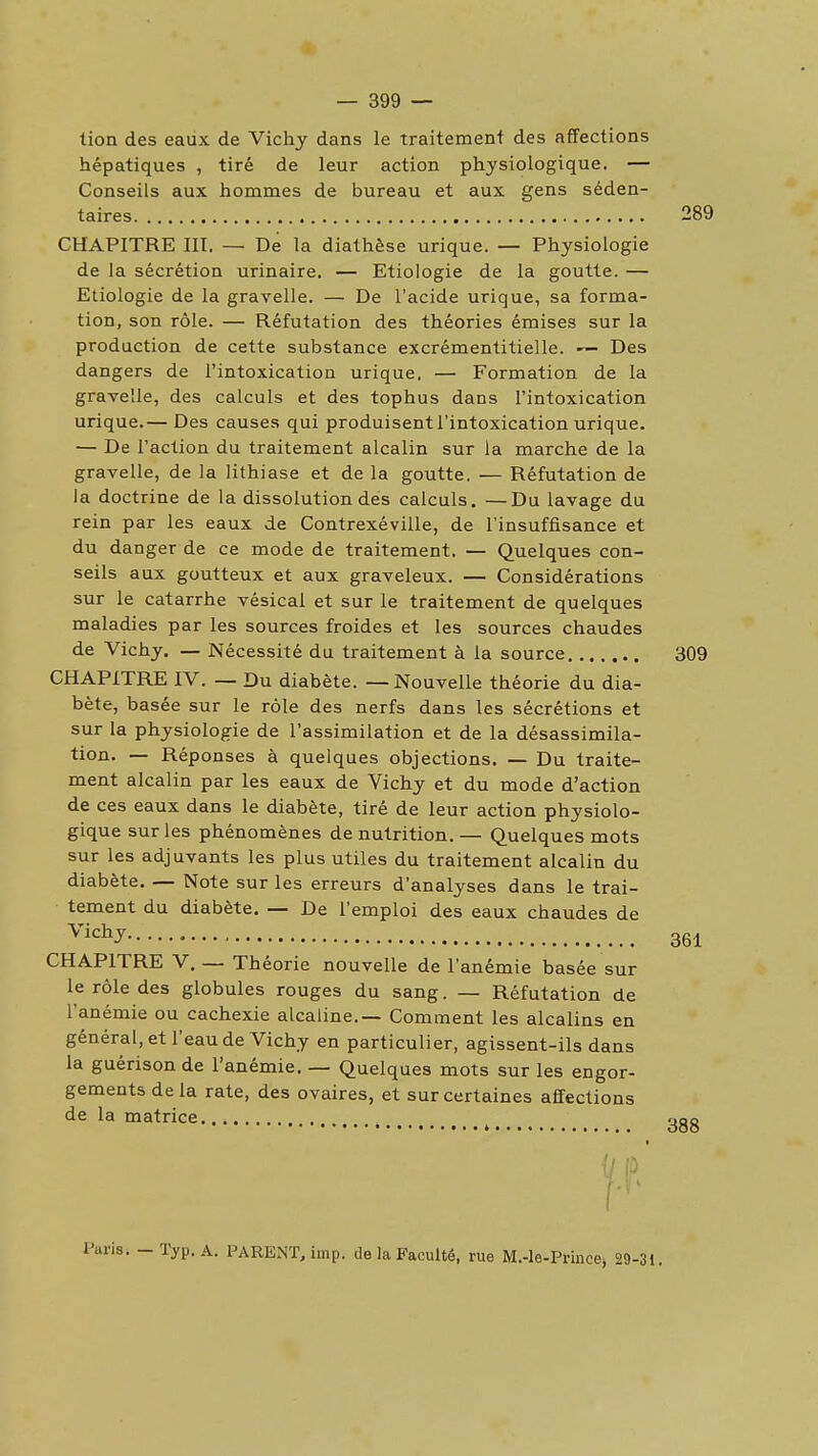 tion des eaiix de Vichy dans le traitement des affections hépatiques , tiré de leur action physiologique. — Conseils aux hommes de bureau et aux gens séden- CHAPITRE III. — De la diathèse urique. — Physiologie de la sécrétion urinaire, — Etiologie de la goutte. — Etiologie de la gravelle. — De l'acide urique, sa forma- tion, son rôle. — Réfutation des théories émises sur la production de cette substance excrémentitielle. — Des dangers de l'intoxication urique. — Formation de la gravelle, des calculs et des tophus dans l'intoxication urique.— Des causes qui produisent l'intoxication urique. — De l'action du traitement alcalin sur la marche de la gravelle, de la lithiase et de la goutte. — Réfutation de la doctrine de la dissolution dés calculs. —Du lavage du rein par les eaux de Contrexéville, de l'insuffisance et du danger de ce mode de traitement. — Quelques con- seils aux goutteux et aux graveleux. — Considérations sur le catarrhe vésical et sur le traitement de quelques maladies par les sources froides et les sources chaudes de Vichy. — Nécessité du traitement à la source 309 CHAPITRE IV. — Du diabète. — Nouvelle théorie du dia- bète, basée sur le rôle des nerfs dans les sécrétions et sur la physiologie de l'assimilation et de la désassimila- tion. — Réponses à quelques objections. — Du traite- ment alcalin par les eaux de Vichy et du mode d'action de ces eaux dans le diabète, tiré de leur action physiolo- gique sur les phénomènes de nutrition. — Quelques mots sur les adjuvants les plus utiles du traitement alcalin du diabète. — Note sur les erreurs d'analyses dans le trai- tement du diabète. — De l'emploi des eaux chaudes de CHAPITRE V. — Théorie nouvelle de l'anémie basée sur le rôle des globules rouges du sang. — Réfutation de l'anémie ou cachexie alcaline.— Comment les alcalins en général, et l'eau de Vichy en particulier, agissent-ils dans la guérison de l'anémie. — Quelques mots sur les engor- gements delà rate, des ovaires, et sur certaines affections de la matrice taires 289 Vichy, 361 Paris. — Typ. A. PARENT, imp. de la Faculté, rue M.-Ie-Princei 29-31.