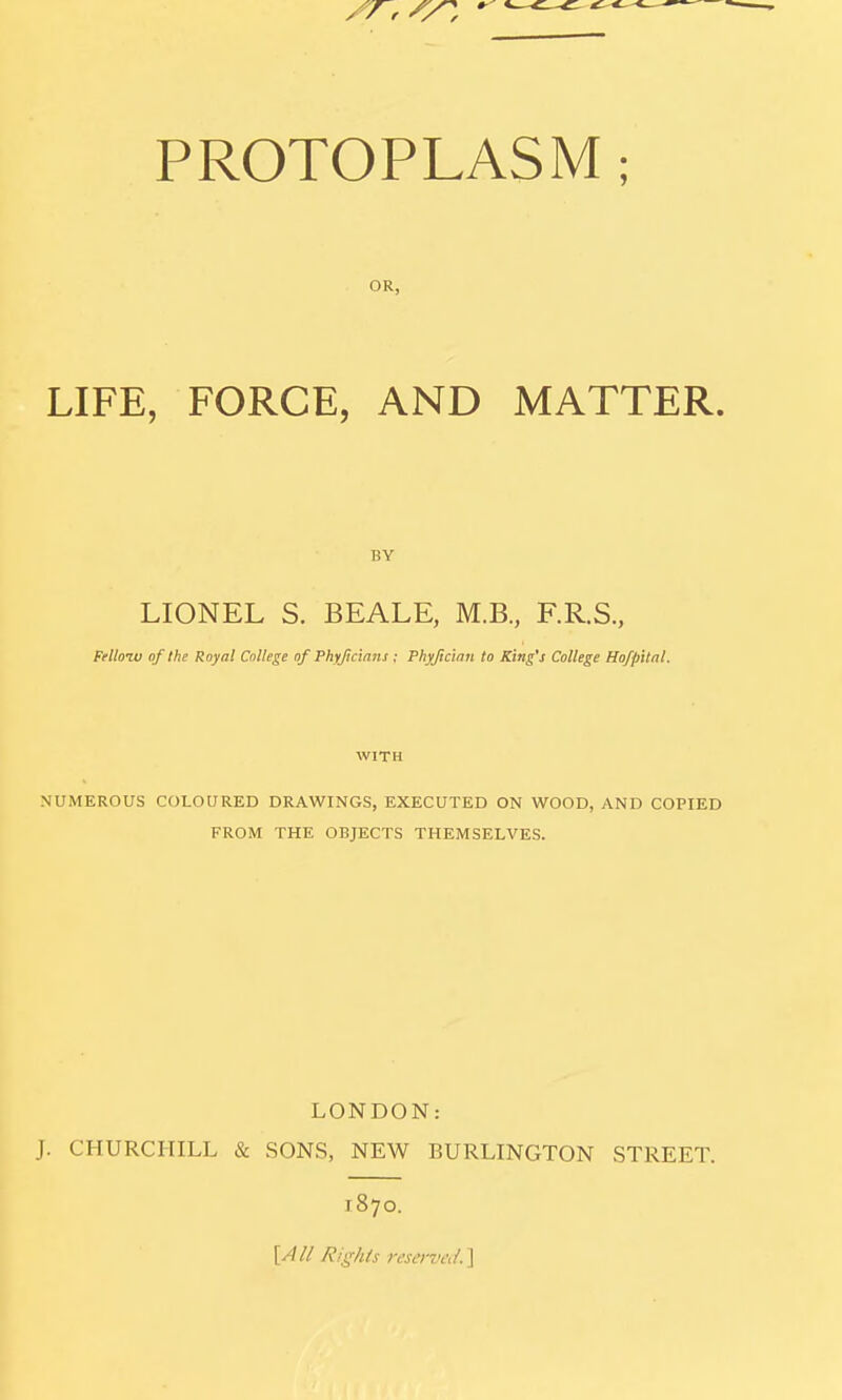 OR, LIFE, FORCE, AND MATTER. BY LIONEL S. BEALE, M.B., F.R.S., Friloiv of the Royal College of Phyjiclans; Phyjicmii to King's College Hofpital. WITH NUMEROUS COLOURED DRAWINGS, EXECUTED ON WOOD, AND COPIED FROM THE OBJECTS THEMSELVES. LONDON: J. CHURCHILL & SONS, NEW BURLINGTON STREET. 1870. \,All Rights reserveii.\