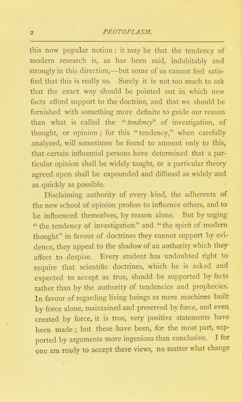 this now popular notion: it may be that the tendency of modem research is, as has been said, indubitably and strongly in this direction,—but some of us cannot feel satis- fied that this is really so. Surely it is not too much to ask that the exact way should be pointed out in which new facts afford support to the docti-ine, and that we should be furnished with something more definite to guide our reason than what is called the  tendency of investigation, of thought, or opinion; for this  tendency, when carefully analyzed, will sometimes be found to amount only to this, that certain influential persons have determined that a par- ticular opinion shall be widely taught, or a particular theory agreed upon shall be expounded and diffused as widely and as quickly as possible. Disclaiming authority of every kind, the adherents of the new school of opinion profess to influence others, and to be influenced themselves, by reason alone. But by urging  the tendency of investigation and  the spirit of modem thought in favour of doctrines they cannot support by evi- dence, they appeal to the shadow of an authority which they affect to despise. Every student has undoubted right to require that scientific doctrines, which he is asked and expected to accept as tme, should be supported by facts rather than by the authority of tendencies and prophecies. In favour of regarding living beings as mere machines built by force alone, maintained and preserved by force, and even created by force, it is true, very positive statements have been made ; but these have been, for the most part, sup- ported by arguments more ingenious than conclusive. I for one am ready to accept these views, no matter what change