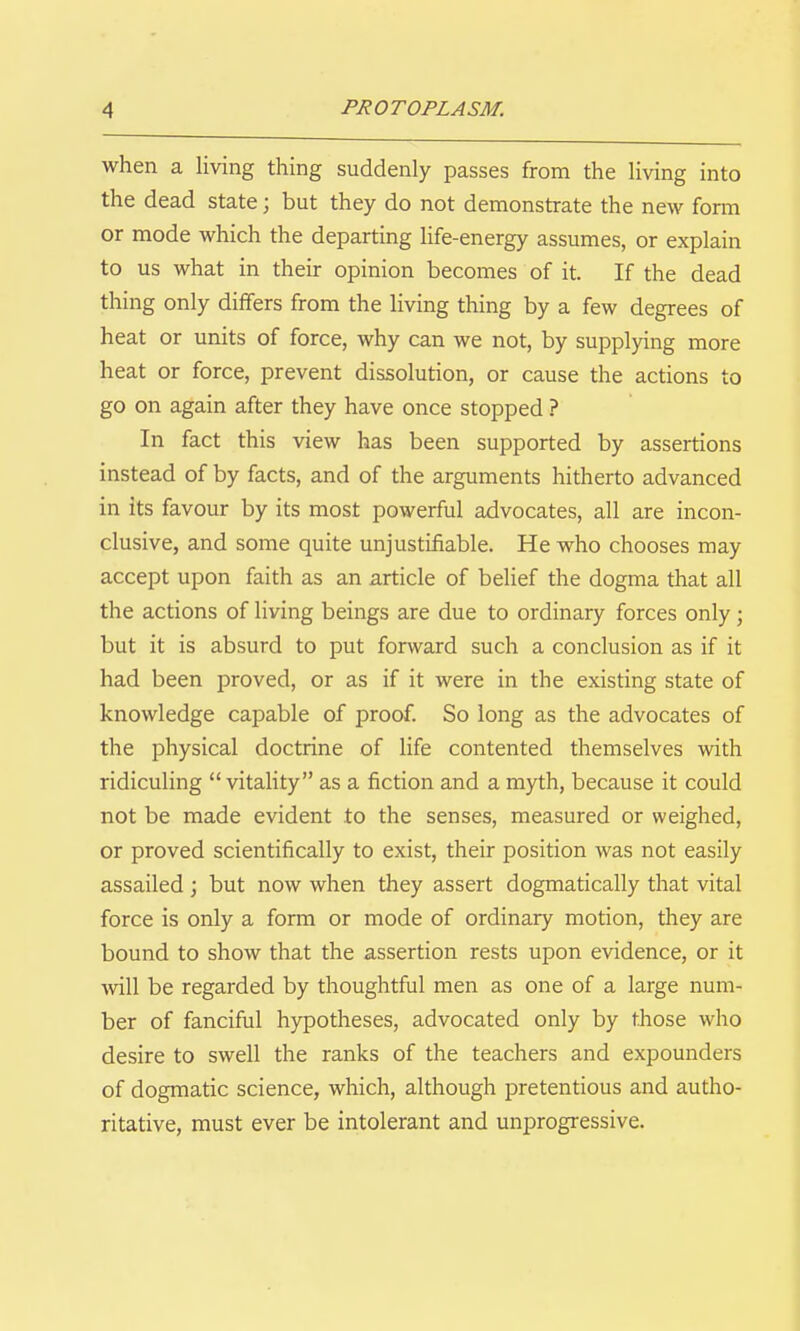 when a living thing suddenly passes from the living into the dead state; but they do not demonstrate the new fonn or mode which the departing life-energy assumes, or explain to us what in their opinion becomes of it. If the dead thing only differs from the living thing by a few degrees of heat or units of force, why can we not, by supplying more heat or force, prevent dissolution, or cause the actions to go on again after they have once stopped ? In fact this view has been supported by assertions instead of by facts, and of the arguments hitherto advanced in its favour by its most powerful advocates, all are incon- clusive, and some quite unjustifiable. He who chooses may accept upon faith as an article of belief the dogma that all the actions of living beings are due to ordinary forces only; but it is absurd to put forward such a conclusion as if it had been proved, or as if it were in the existing state of knowledge capable of proof. So long as the advocates of the physical doctrine of life contented themselves with ridiculing vitality as a fiction and a myth, because it could not be made evident to the senses, measured or weighed, or proved scientifically to exist, their position was not easily assailed; but now when they assert dogmatically that vital force is only a form or mode of ordinary motion, they are bound to show that the assertion rests upon evidence, or it will be regarded by thoughtful men as one of a large num- ber of fanciful hypotheses, advocated only by those who desire to swell the ranks of the teachers and expounders of dogmatic science, which, although pretentious and autho- ritative, must ever be intolerant and unprogressive.