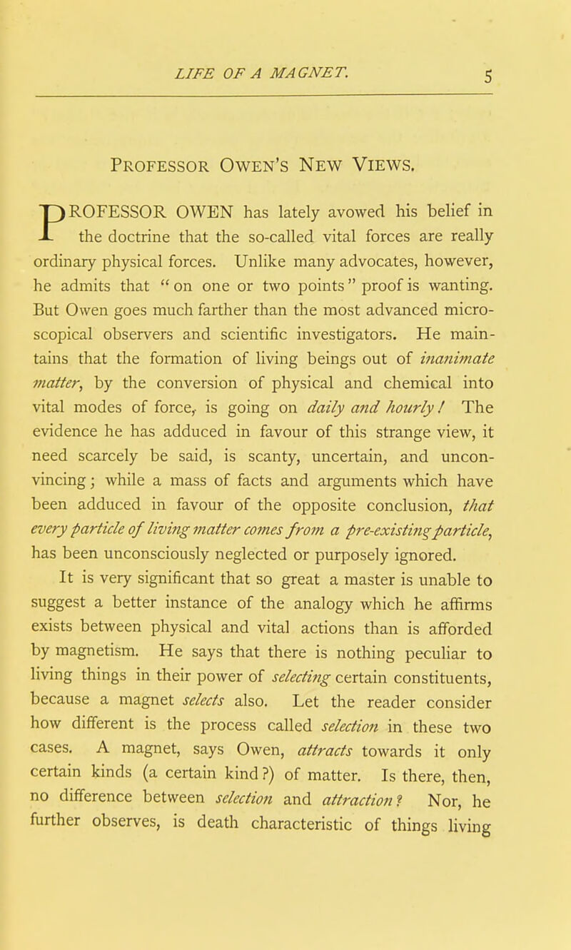 Professor Owen's New Views. PROFESSOR OWEN has lately avowed his belief in the doctrine that the so-called vital forces are really- ordinary physical forces. Unlike many advocates, however, he admits that  on one or two points proof is wanting. But Owen goes much farther than the most advanced micro- scopical observers and scientific investigators. He main- tains that the formation of living beings out of inanimate matter, by the conversion of physical and chemical into vital modes of force,- is going on daily and hourly I The evidence he has adduced in favour of this strange view, it need scarcely be said, is scanty, uncertain, and uncon- vincing ; while a mass of facts and arguments which have been adduced in favour of the opposite conclusion, that every particle of living matter mnes from a pre-existing particle, has been unconsciously neglected or purposely ignored. It is very significant that so great a master is unable to suggest a better instance of the analogy which he affirms exists between physical and vital actions than is afforded by magnetism. He says that there is nothing peculiar to living things in their power of selecting certain constituents, because a magnet selects also. Let the reader consider how different is the process called selection in these two cases. A magnet, says Owen, attracts towards it only certain kinds (a certain kind ?) of matter. Is there, then, no difference between selection and attraction? Nor, he further observes, is death characteristic of things living