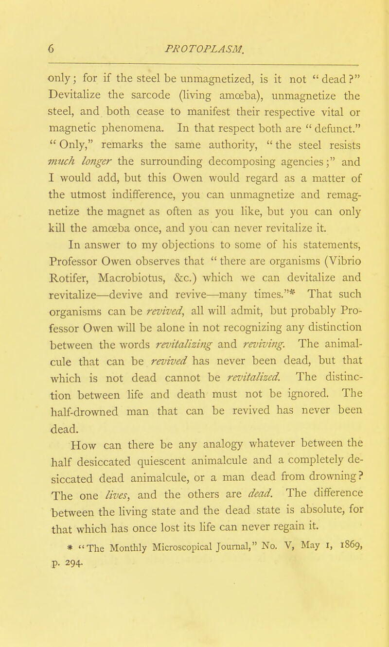 only; for if the steel be unmagnetized, is it not dead? Devitalize the sarcode (living amoeba), unmagnetize the steel, and both cease to manifest their respective vital or magnetic phenomena. In that respect both are  defunct.  Only, remarks the same authority,  the steel resists vittch longer the surrounding decomposing agenciesand I would add, but this Owen would regard as a matter of the utmost indifference, you can unmagnetize and remag- netize the magnet as often as you like, but you can only kill the amoeba once, and you can never revitalize it. In answer to my objections to some of his statements. Professor Owen observes that  there are organisms (Vibrio Rotifer, Macrobiotus, &c.) which we can devitalize and revitalize—devive and revive—many times.* That such organisms can be revived, all will admit, but probably Pro- fessor Owen will be alone in not recognizing any distinction between the words revitalizing and reviving. The animal- cule that can be revived has never been dead, but that Avhich is not dead cannot be revitalized. The distinc- tion between life and death must not be ignored. The half-drowned man that can be revived has never been dead. How can there be any analogy whatever between the half desiccated quiescent animalcule and a completely de- siccated dead animalcule, or a man dead from drowning ? The one lives, and the others are dead. The difference between the living state and the dead state is absolute, for that which has once lost its life can never regain it. * The Monthly Microscopical Journal, No. V, May i, 1869, p. 294.