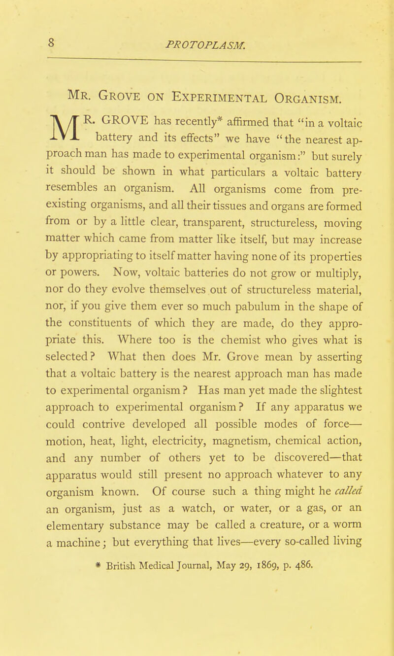 Mr. Grove on Experimental Organism. MR. GROVE has recently* affirmed that in a voltaic battery and its effects we have the nearest ap- proach man has made to experimental organism: but surely it should be shown in what particulars a voltaic battery resembles an organism. All organisms come from pre- existing organisms, and all their tissues and organs are formed from or by a little clear, transparent, structureless, moving matter which came from matter like itself, but may increase by appropriating to itself matter having none of its properties or powers. Now, voltaic batteries do not grow or multiply, nor do they evolve themselves out of structureless material, nor, if you give them ever so much pabulum in the shape of the constituents of which they are made, do they appro- priate this. Where too is the chemist who gives what is selected? What then does Mr. Grove mean by asserting that a voltaic battery is the nearest approach man has made to experimental organism ? Has man yet made the slightest approach to experimental organism ? If any apparatus we could contrive developed all possible modes of force— motion, heat, light, electricity, magnetism, chemical action, and any number of others yet to be discovered—that apparatus would still present no approach whatever to any organism known. Of course such a thing might he called an organism, just as a watch, or water, or a gas, or an elementary substance may be called a creature, or a worm a machine; but everything that lives—every so-called living * British Medical Journal, May 29, 1869, p. 486.