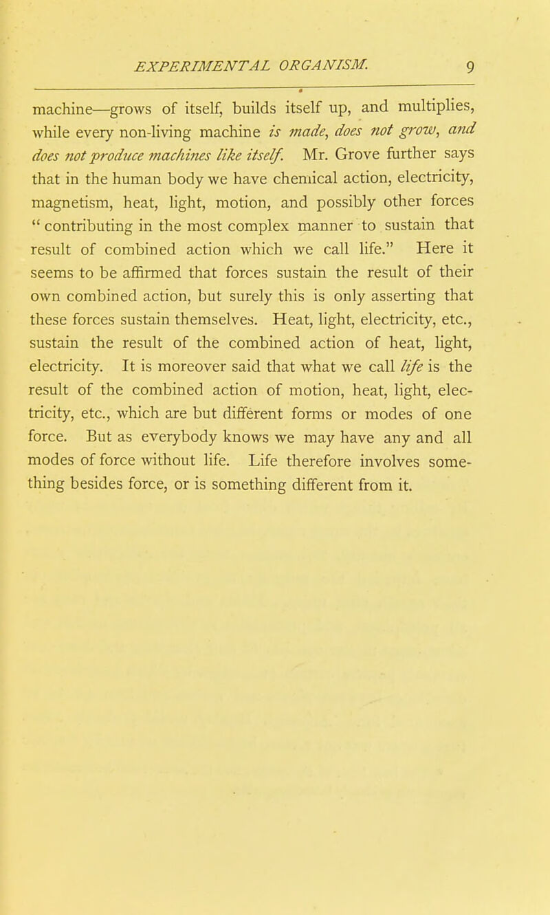 machine—grows of itself, builds itself up, and multiplies, ■while every non-living machine is made^ does not grow, and does not produce machines like itself. Mr. Grove further says that in the human body we have chemical action, electricity, magnetism, heat, light, motion, and possibly other forces contributing in the most complex manner to sustain that result of combined action which we call life. Here it seems to be affirmed that forces sustain the result of their own combined action, but surely this is only asserting that these forces sustain themselves. Heat, light, electricity, etc., sustain the result of the combined action of heat, light, electricity. It is moreover said that what we call life is the result of the combined action of motion, heat, light, elec- tricity, etc., which are but different forms or modes of one force. But as everybody knows we may have any and all modes of force without life. Life therefore involves some- thing besides force, or is something different from it.