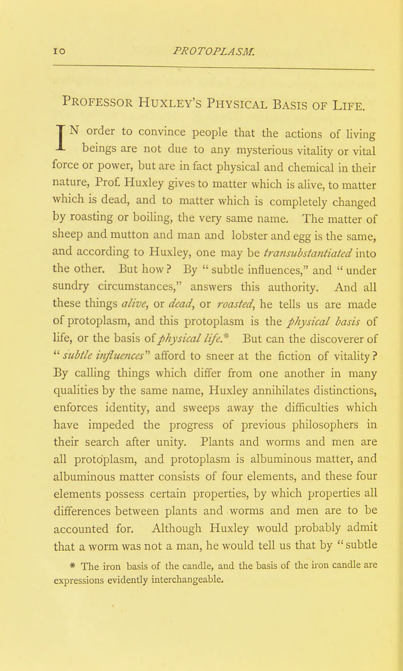 Professor Huxley's Physical Basis of Life. T N order to convince people that the actions of living J- beings are not due to any mysterious vitality or vital force or power, but are in fact physical and chemical in their nature, Prof. Huxley gives to matter which is alive, to matter which is dead, and to matter which is completely changed by roasting or boiling, the very same name. The matter of sheep and mutton and man and lobster and egg is the same, and according to Huxley, one may be transubstantiated into the other. But how ? By subtle influences, and under sundry circumstances, answers this authority. And all these things alive, or dead, or roasted, he tells us are made of protoplasm, and this protoplasm is the physical basis of life, or the basis of physical life.^ But can the discoverer of sicbtle influences''^ afford to sneer at the fiction of vitaUty? By calling things which differ from one another in many qualities by the same name, Huxley annihilates distinctions, enforces identity, and sweeps away the difficulties which have impeded the progress of previous philosophers in their search after unity. Plants and worms and men are all protoplasm, and protoplasm is albuminous matter, and albuminous matter consists of four elements, and these four elements possess certain properties, by which properties all differences between plants and worms and men are to be accounted for. Although Huxley would probably admit that a worm was not a man, he would tell us that by subtle * The iron basis of the candle, and the basis of the iron candle are expressions evidently interchangeable.