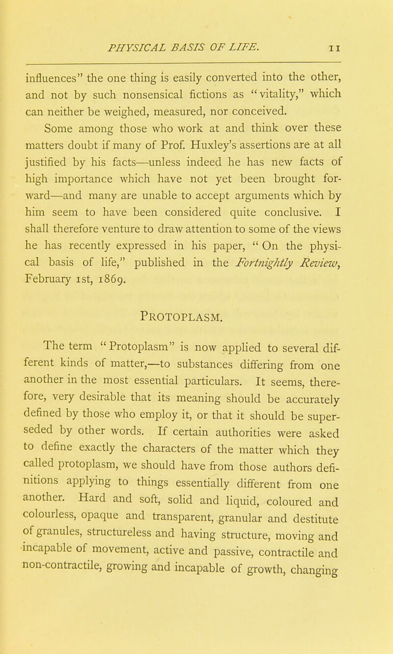PHYSICAL BASIS OF LIFE. n influences the one thing is easily converted into the other, and not by such nonsensical fictions as vitaUty, which can neither be weighed, measured, nor conceived. Some among those who work at and think over these matters doubt if many of Prof. Huxley's assertions are at all justified by his facts—unless indeed he has new facts of high importance which have not yet been brought for- ward—and many are unable to accept arguments which by him seem to have been considered quite conclusive. I shall therefore venture to draw attention to some of the views he has recently expressed in his paper,  On the physi- cal basis of life, published in the Fortnightly Review, February ist, 1869. Protoplasm. The term Protoplasm is now appKed to several dif- ferent kinds of matter,—to substances differing from one another in the most essential particulars. It seems, there- fore, very desirable that its meaning should be accurately defined by those who employ it, or that it should be super- seded by other words. If certain authorities were asked to define exactly the characters of the matter which they called protoplasm, we should have from those authors defi- nitions applying to things essentially different from one another. Hard and soft, soHd and liquid, coloured and colourless, opaque and transparent, granular and destitute of granules, structureless and having structure, moving and ■incapable of movement, active and passive, contractile and non-contractile, growing and incapable of growth, changing