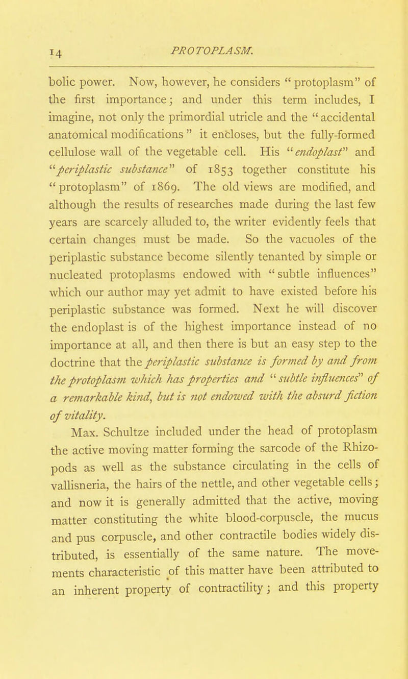 bolic power. Now, however, he considers protoplasm of tlie first importance; and under this term includes, I imagine, not only the primordial utricle and the accidental anatomical modifications it encloses, but the fully-formed cellulose wall of the vegetable cell. His endoplast and '■'■periplastic substance''' of 1853 together constitute his protoplasm of 1869. The old views are modified, and although the results of researches made during the last few years are scarcely alluded to, the writer evidently feels that certain changes must be made. So the vacuoles of the periplastic substance become silently tenanted by simple or nucleated protoplasms endowed with subtle influences which our author may yet admit to have existed before his periplastic substance was formed. Next he will discover the endoplast is of the highest importance instead of no importance at all, and then there is but an easy step to the doctrine that the periplastic substance is formed by and from the protoplasm which has properties and '■'■subtle influences'' of a remarkable kifid, but is not endowed with the absurd fiction of vitality. Max. Schultze included under the head of protoplasm the active moving matter forming the sarcode of the Rhizo- pods as well as the substance circulating in the cells of vallisneria, the hairs of the nettle, and other vegetable cells; and now it is generally admitted that the active, moving matter constituting the white blood-corpuscle, the mucus and pus corpuscle, and other contractile bodies widely dis- tributed, is essentially of the same nature. The move- ments characteristic of this matter have been attributed to an inherent property of contractility; and this property