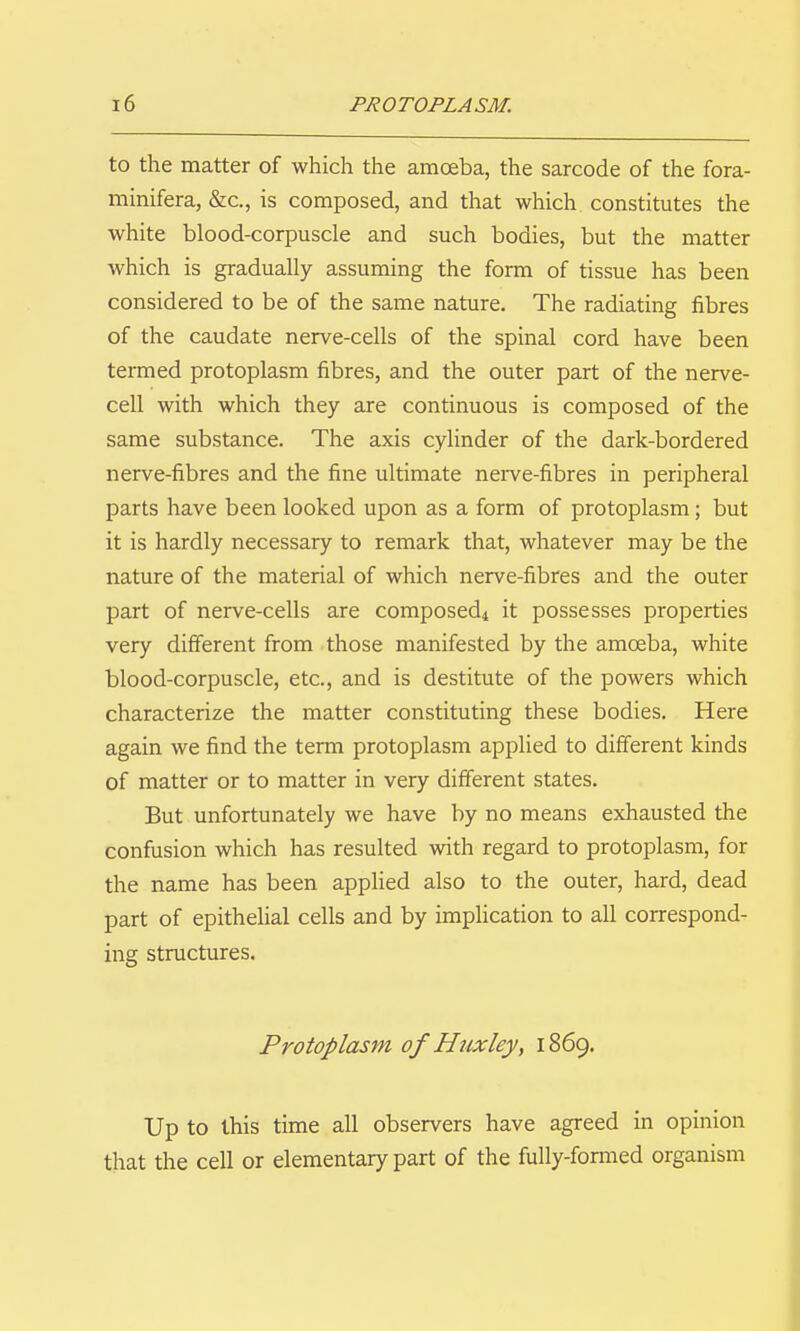 to the matter of which the amoeba, the sarcode of the fora- minifera, &c., is composed, and that which constitutes the white blood-corpuscle and such bodies, but the matter which is gradually assuming the form of tissue has been considered to be of the same nature. The radiating fibres of the caudate nerve-cells of the spinal cord have been termed protoplasm fibres, and the outer part of the nerve- cell with which they are continuous is composed of the same substance. The axis cylinder of the dark-bordered nerve-fibres and the fine ultimate nei-ve-fibres in peripheral parts have been looked upon as a form of protoplasm; but it is hardly necessary to remark that, whatever may be the nature of the material of which nerve-fibres and the outer part of nerve-cells are composed4 it possesses properties very different from those manifested by the amoeba, white blood-corpuscle, etc., and is destitute of the powers which characterize the matter constituting these bodies. Here again we find the term protoplasm applied to different kinds of matter or to matter in very different states. But unfortunately we have by no means exhausted the confusion which has resulted with regard to protoplasm, for the name has been applied also to the outer, hard, dead part of epithelial cells and by implication to all correspond- ing structures. Protoplasm of Huxley, 1869. Up to this time all observers have agreed in opinion that the cell or elementary part of the fully-fonned organism