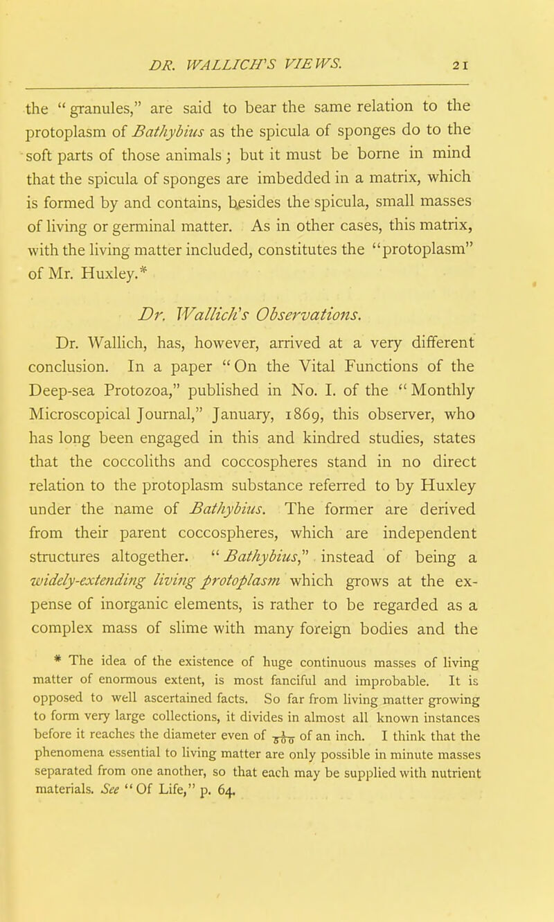 the  granules, are said to bear the same relation to the jDrotoplasm of Bathyb 'ms as the spicula of sponges do to the soft parts of those animals ; but it must be borne in mind that the spicula of sponges are imbedded in a matrix, which is formed by and contains, besides the spicula, small masses of living or germinal matter. As in other cases, this matrix, with the living matter included, constitutes the protoplasm of Mr. Huxley.* Dr. Wallich's Observations. Dr. Wallich, has, however, arrived at a very different conclusion. In a paper  On the Vital Functions of the Deep-sea Protozoa, published in No. I. of the  Monthly Microscopical Journal, January, 1869, this observer, who has long been engaged in this and kindred studies, states that the coccoliths and coccospheres stand in no direct relation to the protoplasm substance referred to by Huxley under the name of Bathybius. The former are derived from their parent coccospheres, which are independent structures altogether.  Bathybius^'' instead of being a widely-extending living protoplasm which grows at the ex- pense of inorganic elements, is rather to be regarded as a complex mass of slime with many foreign bodies and the * The idea of the existence of huge continuous masses of living matter of enormous extent, is most fanciful and improbable. It is opposed to well ascertained facts. So far from living matter growing to form very large collections, it divides in almost all known instances before it reaches the diameter even of ^ of an inch. I think that the phenomena essential to living matter are only possible in minute masses separated from one another, so that each may be supplied with nutrient materials. See Of Life, p. 64.
