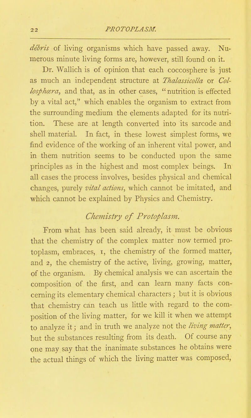 debris of living organisms which have passed away. Nu- merous minute Uving forms are, however, still found on it. Dr. Wallich is of opinion that each coccosphere is just as much an independent structure at Thalassicolla or Col- losph(zra, and that, as in other cases, nutrition is effected by a vital act, which enables the organism to extract from the surrounding medium the elements adapted for its nutri- tion. These are at length converted into its sarcode and shell material. In fact, in these lowest simplest forms, we find evidence of the working of an inherent vital power, and in them nutrition seems to be conducted upon the same principles as in the highest and most complex beings. In all cases the process involves, besides physical and chemical changes, purely vital actions, which cannot be imitated, and which cannot be explained by Physics and Chemistry. Chemistry of Protoplasm. From what has been said already, it must be obvious that the chemistry of the complex matter now termed pro- toplasm, embraces, i, the chemistry of the formed matter, and 2, the chemistry of the active, living, growing, matter, of the organism. By chemical analysis we can ascertain the composition of the first, and can learn many facts con- cerning its elementary chemical characters; but it is obvious that chemistry can teach us litde with regard to the com- position of the Uving matter, for we kill it when we attempt to analyze it; and in truth we analyze not the living matter, but the substances resulting from its death. Of course any one may say that the inanimate substances he obtains were the actual things of which the living matter was composed,