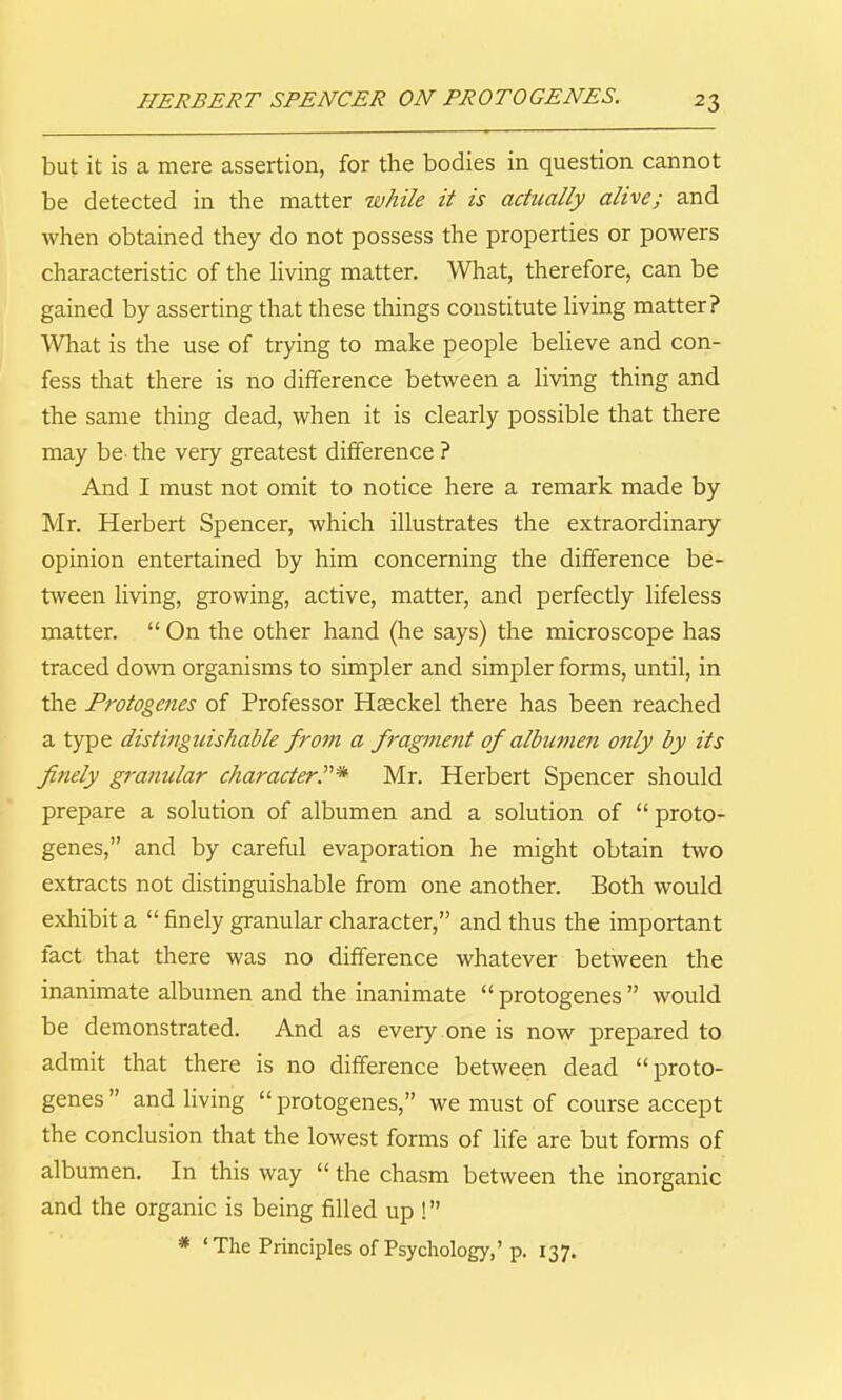 but it is a mere assertion, for the bodies in question cannot be detected in the matter while it is actually alive; and when obtained they do not possess the properties or powers characteristic of the Hving matter. What, therefore, can be gained by asserting that these things constitute Hving matter? What is the use of trying to make people beheve and con- fess that there is no difference between a Hving thing and the same thing dead, when it is clearly possible that there may be the very greatest difference ? And I must not omit to notice here a remark made by Mr. Herbert Spencer, which illustrates the extraordinary opinion entertained by him concerning the difference be- tween living, growing, active, matter, and perfectly lifeless matter.  On the other hand (he says) the microscope has traced doAvn organisms to simpler and simpler forms, until, in the Protogenes of Professor Hseckel there has been reached a type distinguishable from a fragment of albumen only by its fitiely granular characterP* Mr. Herbert Spencer should prepare a solution of albumen and a solution of  proto- genes, and by careful evaporation he might obtain two extracts not distinguishable from one another. Both would exhibit a  finely granular character, and thus the important fact that there was no difference whatever between the inanimate albumen and the inanimate  protogenes  would be demonstrated. And as every one is now prepared to admit that there is no difference between dead proto- genes and living protogenes, we must of course accept the conclusion that the lowest forms of Hfe are but forms of albumen. In this way  the chasm between the inorganic and the organic is being filled up ! * 'The Principles of Psychology,'p. 137.