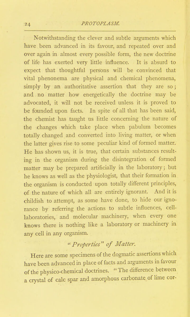Notwithstanding the clever and subtle arguments which have been advanced in its favour, and repeated over and over again in almost every possible form, the new doctrine of life has exerted very little influence. It is absurd to expect that thoughtful persons will be convinced that vital phenonema are physical and chemical phenomena, simply by an authoritative assertion that they are so; and no matter how energetically the doctrine may be advocated, it will not be received unless it is proved to be founded upon facts. In spite of all that has been said, the chemist has taught us little concerning the nature of the changes which take place when pabulum becomes totally changed and converted into living matter, or when the latter gives rise to some peculiar kind of formed matter. He has shown us, it is true, that certain substances result- ing in the organism during the disintegration of formed matter may be prepared artificially in the laboratory; but he knows as well as the physiologist, that their formation in the organism is conducted upon totally different principles, of the nature of which all are entirely ignorant. And it is childish to attempt, as some have done, to hide our igno- rance by referring the actions to subtle influences, cell- laboratories, and molecular machinery, when every one knows there is nothing like a laboratory or machinery in any cell in any organism.  Properties  of Matter. Here are some specimens of the dogmatic assertions which have been advanced in place of facts and arguments in favour of the physico-chemical doctrines.  The difference between a crystal of calc spar and amorphous carbonate of lime cor-