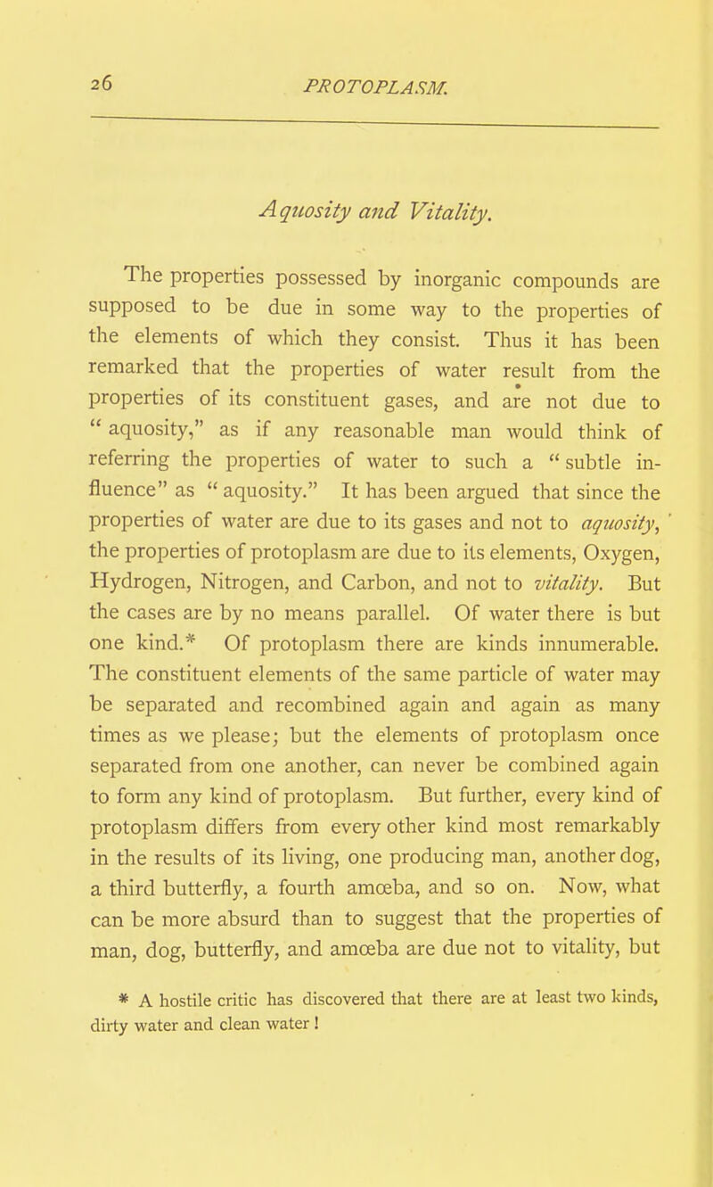 Aquosity and Vitality. The properties possessed by inorganic compounds are supposed to be due in some way to the properties of the elements of which they consist. Thus it has been remarked that the properties of water result from the properties of its constituent gases, and are not due to aquosity, as if any reasonable man would think of referring the properties of water to such a subtle in- fluence as aquosity. It has been argued that since the properties of water are due to its gases and not to aquosity^ the properties of protoplasm are due to its elements, Oxygen, Hydrogen, Nitrogen, and Carbon, and not to vitality. But the cases are by no means parallel. Of water there is but one kind.* Of protoplasm there are kinds innumerable. The constituent elements of the same particle of water may be separated and recombined again and again as many times as we please; but the elements of protoplasm once separated from one another, can never be combined again to form any kind of protoplasm. But further, every kind of protoplasm differs from every other kind most remarkably in the results of its living, one producing man, another dog, a third butterfly, a fourth amoeba, and so on. Now, what can be more absurd than to suggest that the properties of man, dog, butterfly, and amoeba are due not to vitality, but * A hostile critic has discovered that there are at least two kinds, dirty water and clean water!