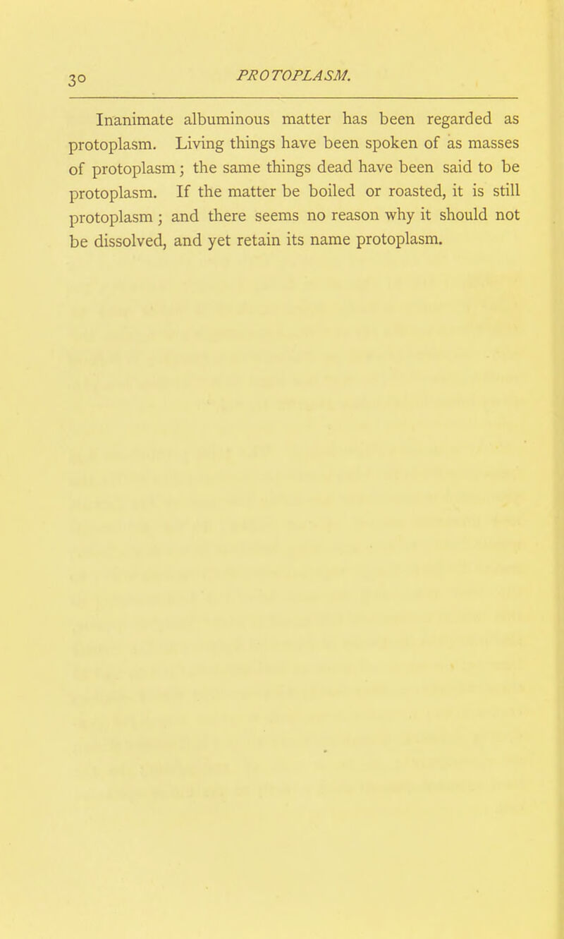 Inanimate albuminous matter has been regarded as protoplasm. Living things have been spoken of as masses of protoplasm; the same things dead have been said to be protoplasm. If the matter be boiled or roasted, it is still protoplasm; and there seems no reason why it should not be dissolved, and yet retain its name protoplasm.