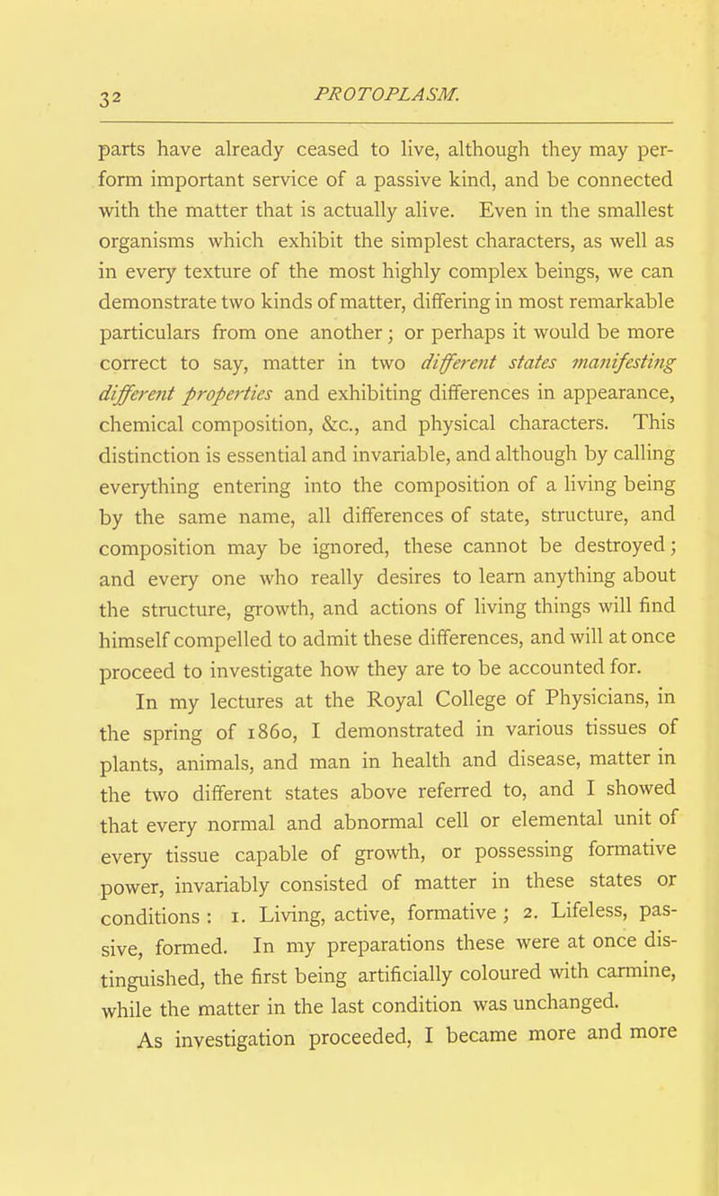 parts have already ceased to live, although they may per- form important service of a passive kind, and be connected with the matter that is actually alive. Even in the smallest organisms which exhibit the simplest characters, as well as in every texture of the most highly complex beings, we can demonstrate two kinds of matter, differing in most remarkable particulars from one another; or perhaps it would be more correct to say, matter in two different states manifesting different properties and exhibiting differences in appearance, chemical composition, &c., and physical characters. This distinction is essential and invariable, and although by calling everything entering into the composition of a living being by the same name, all differences of state, structure, and composition may be ignored, these cannot be destroyed; and every one who really desires to learn anything about the structure, growth, and actions of living things will find himself compelled to admit these differences, and will at once proceed to investigate how they are to be accounted for. In my lectures at the Royal College of Physicians, in the spring of i860, I demonstrated in various tissues of plants, animals, and man in health and disease, matter in the two different states above referred to, and I showed that every normal and abnormal cell or elemental unit of every tissue capable of growth, or possessing formative power, invariably consisted of matter in these states or conditions : i. Living, active, formative ; 2. Lifeless, pas- sive, formed. In my preparations these were at once dis- tinguished, the first being artificially coloured with carmine, while the matter in the last condition was unchanged. As investigation proceeded, I became more and more