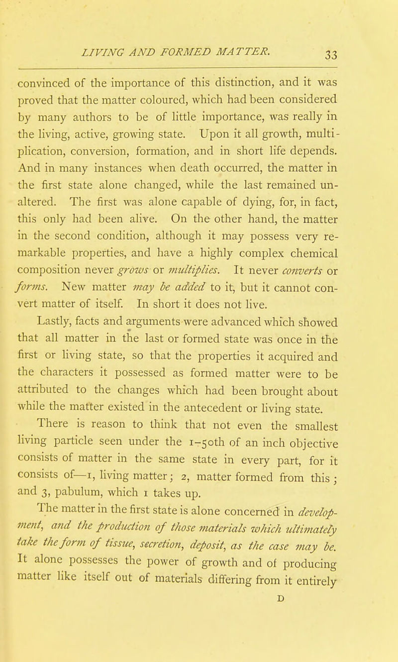 LIVING AND FORMED MATTER. convinced of the importance of this distinction, and it was proved that the matter coloured, which had been considered by many authors to be of Httle importance, was really in the living, active, growing state. Upon it all growth, multi- phcation, conversion, formation, and in short life depends. And in many instances when death occurred, the matter in the first state alone changed, while the last remained un- altered. The first was alone capable of dying, for, in fact, this only had been alive. On the other hand, the matter in the second condition, although it may possess very re- markable properties, and have a highly complex chemical composition never grows or multiplies. It never converts or forms. New matter may be added to it, but it cannot con- vert matter of itself In short it does not live. Lastly, facts and arguments were advanced which showed that all matter in the last or formed state was once in the first or living state, so that the properties it acquired and the characters it possessed as formed matter were to be attributed to the changes which had been brought about while the matter existed in the antecedent or living state. There is reason to think that not even the smallest living particle seen under the i-5oth of an inch objective consists of matter in the same state in every part, for it consists of—I, living matter; 2, matter formed from this ; and 3, pabulum, which i takes up. The matter in the first state is alone concerned in develop- ment, and the production of those materials which ultimately take the form of tissue, secretion, deposit, as the case may be. It alone possesses the power of growth and of producing matter like itself out of materials differing fi-om it entirely D
