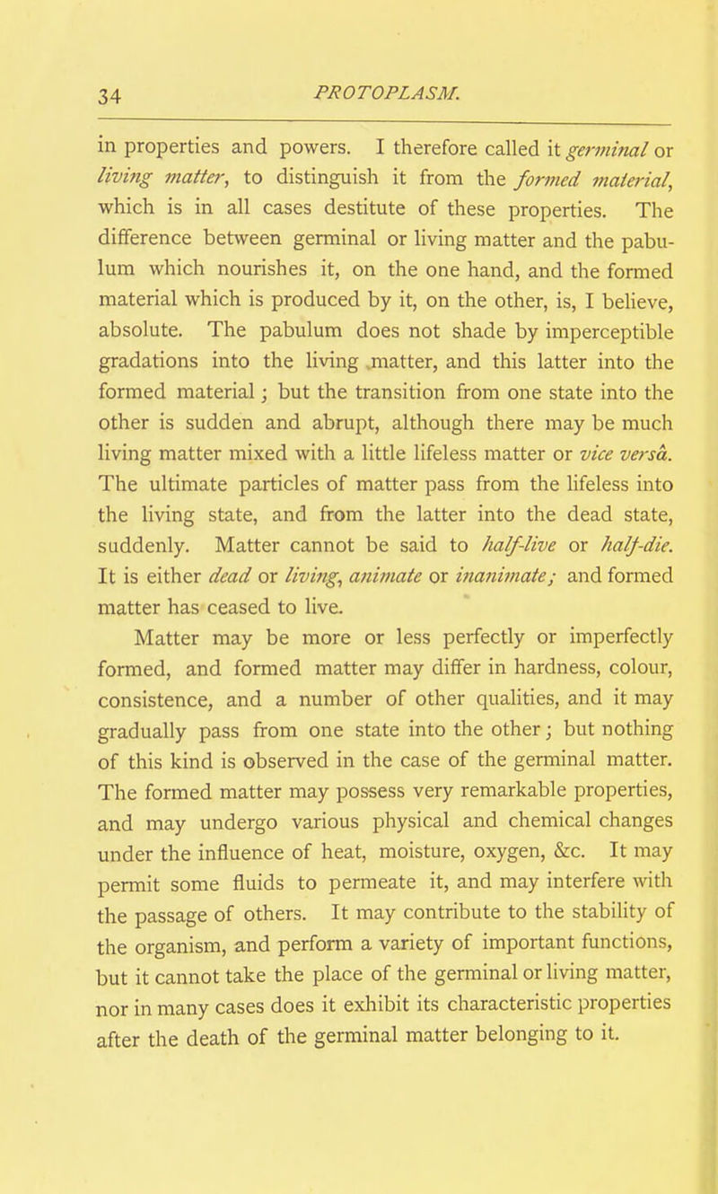in properties and powers. I therefore called it germitial or living j?iatter, to distinguish it from the formed material, which is in all cases destitute of these properties. The difference between germinal or living matter and the pabu- lum which nourishes it, on the one hand, and the formed material which is produced by it, on the other, is, I believe, absolute. The pabulum does not shade by imperceptible gradations into the living ^matter, and this latter into the formed material; but the transition from one state into the other is sudden and abrupt, although there may be much living matter mixed with a little lifeless matter or vice versa. The ultimate particles of matter pass from the lifeless into the living state, and from the latter into the dead state, suddenly. Matter cannot be said to half-live or half die. It is either dead or living., animate or inanimate; and formed matter has ceased to live. Matter may be more or less perfectly or imperfectly formed, and formed matter may differ in hardness, colour, consistence, and a number of other quahties, and it may gradually pass from one state into the other; but nothing of this kind is observed in the case of the germinal matter. The formed matter may possess very remarkable properties, and may undergo various physical and chemical changes under the influence of heat, moisture, oxygen, &c. It may permit some fluids to permeate it, and may interfere with the passage of others. It may contribute to the stability of the organism, and perform a variety of important functions, but it cannot take the place of the germinal or living matter, nor in many cases does it exhibit its characteristic properties after the death of the germinal matter belonging to it.