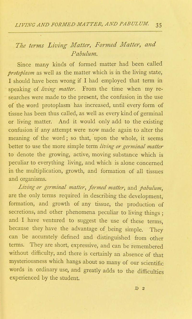 LIVING AND FORMED MA TTER, AND PABUL UM. 3 5 The terms Living Matter, Formed Matter, and Pahdum. Since many kinds of formed matter had been called protoplasm as well as the matter which is in the living state, I should have been wrong if I had employed that term in speaking of living matter. From the time when my re- searches were made to the present, the confusion in the use of the word protoplasm has increased, until every form of tissue has been thus called, as well as every kind of germinal or living matter. And it would only add to the existing confusion if any attempt were now made again to alter the meaning of the word; so that, upon the whole, it seems better to use the more simple term living or germinal ?natter to denote the growing, active, moving substance which is peculiar to everything living, and which is alone concerned in the multiplication, growth, and formation of all tissues and organisms. Living or germinal matter, formed matter, and pabuhan, are the only terms required in describing the development, formation, and growth of any tissue, the production of secretions, and other phenomena peculiar to living things; and I have ventured to suggest the use of these terms, because they have the advantage of being simple. They can be accurately defined and distinguished from other terms. They are short, expressive, and can be remembered without difficulty, and there is certainly an absence of that mysteriousness which hangs about so many of our scientific words in ordinary use, and greatly adds to the difficulties experienced by the student. D 2
