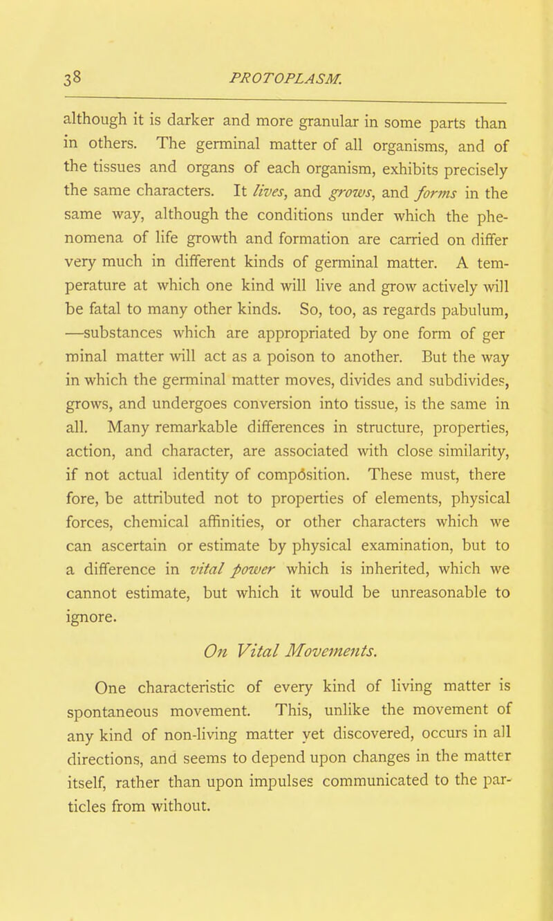 although it is darker and more granular in some parts than in others. The germinal matter of all organisms, and of the tissues and organs of each organism, exhibits precisely the same characters. It lives, and grows, and forms in the same way, although the conditions under which the phe- nomena of life growth and formation are carried on differ very much in different kinds of germinal matter. A tem- perature at which one kind will live and grow actively will be fatal to many other kinds. So, too, as regards pabulum, —substances which are appropriated by one form of ger minal matter will act as a poison to another. But the way in which the germinal matter moves, divides and subdivides, grows, and undergoes conversion into tissue, is the same in all. Many remarkable differences in structure, properties, action, and character, are associated with close similarity, if not actual identity of composition. These must, there fore, be attributed not to properties of elements, physical forces, chemical affinities, or other characters which we can ascertain or estimate by physical examination, but to a difference in vital power which is inherited, which we cannot estimate, but which it would be unreasonable to ignore. On Vital Movements. One characteristic of every kind of living matter is spontaneous movement. This, unlike the movement of any kind of non-living matter yet discovered, occurs in all directions, and seems to depend upon changes in the matter itself, rather than upon impulses communicated to the par- ticles from without.
