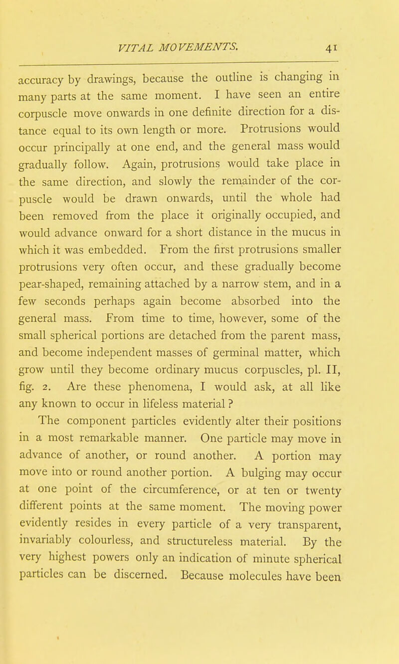 accuracy by drawings, because the outline is changing in many parts at the same moment. I have seen an entire corpuscle move onwards in one definite direction for a dis- tance equal to its own length or more. Protrusions would occur principally at one end, and the general mass would gradually follow. Again, protrusions would take place in the same direction, and slowly the remainder of tlie cor- puscle would be drawn onwards, until the whole had been removed from the place it originally occupied, and would advance onward for a short distance in the mucus in which it was embedded. From the first protrusions smaller protrusions very often occur, and these gradually become pear-shaped, remaining attached by a narrow stem, and in a few seconds perhaps again become absorbed into the general mass. From time to time, however, some of the small spherical portions are detached from the parent mass, and become independent masses of germinal matter, which grow until they become ordinary mucus corpuscles, pi. II, fig. 2. Are these phenomena, I would ask, at all like any known to occur in hfeless material ? The component particles evidently alter their positions in a most remarkable manner. One particle may move in advance of another, or round another. A portion may move into or round another portion. A bulging may occur at one point of the circumference, or at ten or twenty different points at the same moment. The moving power evidently resides in every particle of a very transparent, invariably colourless, and structureless material. By the very highest powers only an indication of minute spherical particles can be discerned. Because molecules have been