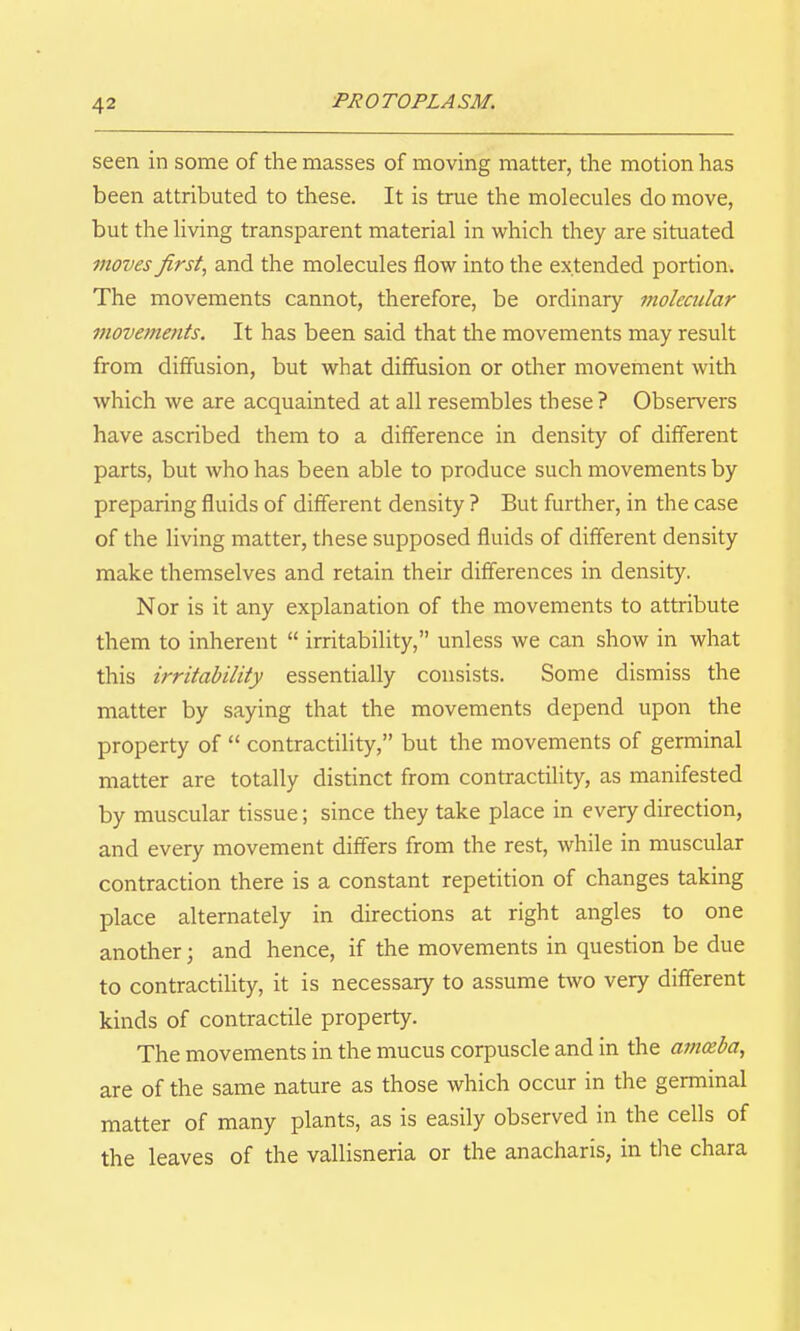 seen in some of the masses of moving matter, the motion has been attributed to these. It is true the molecules do move, but the living transparent material in which they are situated moves first, and the molecules flow into the extended portion. The movements cannot, therefore, be ordinary molecular movements. It has been said that the movements may result from diffusion, but what diffusion or other movement with which we are acquainted at all resembles these ? Observers have ascribed them to a difference in density of different parts, but who has been able to produce such movements by preparing fluids of different density ? But further, in the case of the living matter, these supposed fluids of different density make themselves and retain their differences in density. Nor is it any explanation of the movements to attribute them to inherent  irritability, unless we can show in what this irritability essentially consists. Some dismiss the matter by saying that the movements depend upon the property of  contractility, but the movements of germinal matter are totally distinct from contractility, as manifested by muscular tissue; since they take place in every direction, and every movement differs from the rest, while in muscular contraction there is a constant repetition of changes taking place alternately in directions at right angles to one another; and hence, if the movements in question be due to contractility, it is necessary to assume two very different kinds of contractile property. The movements in the mucus corpuscle and in the amceba, are of the same nature as those which occur in the germinal matter of many plants, as is easily observed in the cells of the leaves of the vallisneria or the anacharis, in tlie chara