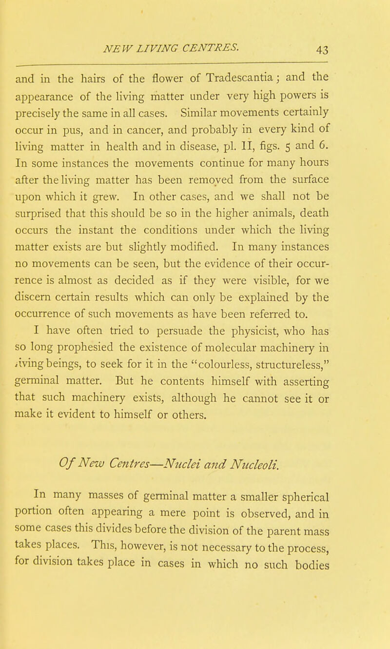 and in the hairs of the flower of Tradescantia; and the appearance of the living matter under very high powers is precisely the same in all cases. Similar movements certainly occur in pus, and in cancer, and probably in every kind of living matter in health and in disease, pi. II, figs. 5 and 6. In some instances the movements continue for many hours after the living matter has been removed from the surface upon which it grew. In other cases, and we shall not be surprised that this should be so in the higher animals, death occurs the instant the conditions under which the living matter exists are but slightly modified. In many instances no movements can be seen, but the evidence of their occur- rence is almost as decided as if they were visible, for we discern certain results which can only be explained by the occurrence of such movements as have been referred to. I have often tried to persuade the physicist, who has so long prophesied the existence of molecular machinery in avingbeings, to seek for it in the colourless, structureless, germinal matter. But he contents himself with asserting that such machinery exists, although he cannot see it or make it evident to himself or others. Of New Centres—Nuclei and Nucleoli. In many masses of germinal matter a smaller spherical portion often appearing a mere point is observed, and in some cases this divides before the division of the parent mass takes places. This, however, is not necessary to the process, for division takes place in cases in which no such bodies